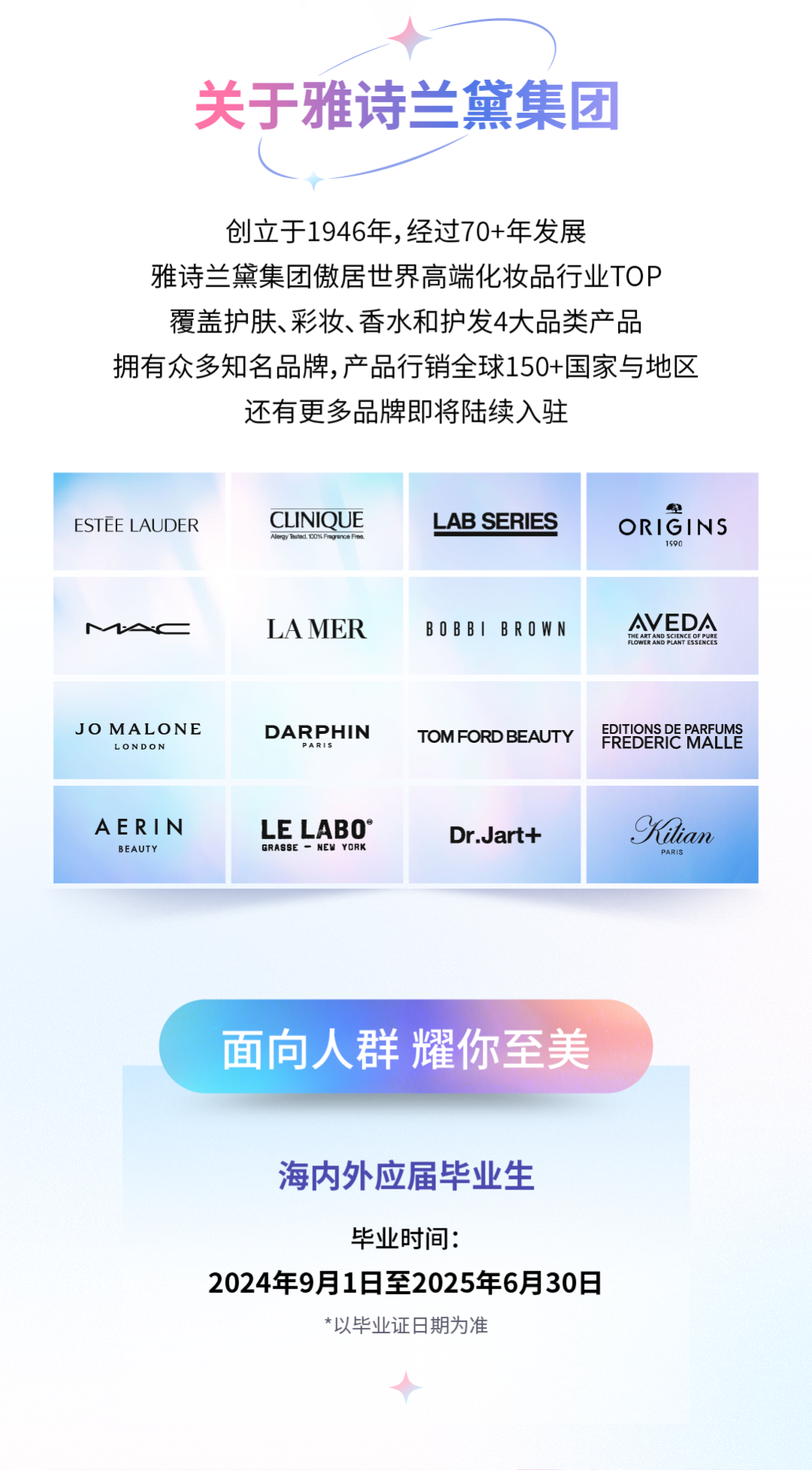 <p>关于雅诗兰黛集团</p>
<p>创立于1946年,经过70+年发展</p>
<p>雅诗兰黛集团傲居世界高端化妆品行业TOP<br/>覆盖护肤、彩妆、香水和护发4大品类产品</p>
<p>拥有众多知名品牌,产品行销全球150+国家与地区</p>
<p>还有更多品牌即将陆续入驻</p>
<p>ESTEE LAUDER</p>
<p>CLINIQUE<br/>Neoy Theed</p>
<p>LAB SERIES</p>
<p>ORIGINS</p>
<p>1590</p>
<p>LAMER</p>
<p>BOBBIBROWN</p>
<p>AVEDA<br/>THEARTAND SGIENCE OF PURE</p>
<p>JO MALONE</p>
<p>LONDON</p>
<p>DARPHIN</p>
<p>TOM FORD BEAUTY</p>
<p>EREDERPE REYY</p>
<p>AERIN</p>
<p>BEAUTY</p>
<p>LE LABO<br/>GRASSE  NEW YORK</p>
<p>Dr.Jart+</p>
<p>Kilian</p>
<p>PARIS</p>
<p>面向人群耀你至美</p>
<p>海内外应届毕业生</p>
<p>毕业时间:</p>
<p>2024年9月1日至2025年6月30日</p>
<p>*以毕业证日期为准</p>
