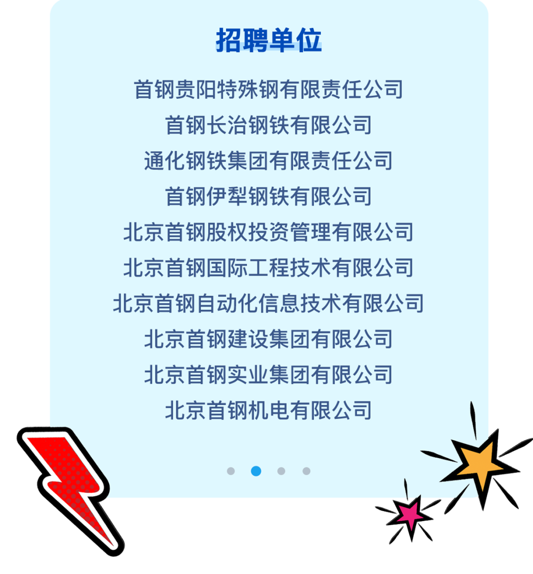 <p>招聘单位</p>
<p>首钢贵阳特殊钢有限责任公司</p>
<p>首钢长治钢铁有限公司</p>
<p>通化钢铁集团有限责任公司</p>
<p>首钢伊犁钢铁有限公司</p>
<p>北京首钢股权投资管理有限公司</p>
<p>北京首钢国际工程技术有限公司</p>
<p>北京首钢自动化信息技术有限公司</p>
<p>北京首钢建设集团有限公司</p>
<p>北京首钢实业集团有限公司</p>
<p>北京首钢机电有限公司</p>
<p>C)C)  </p>
<p>张\'</p>
