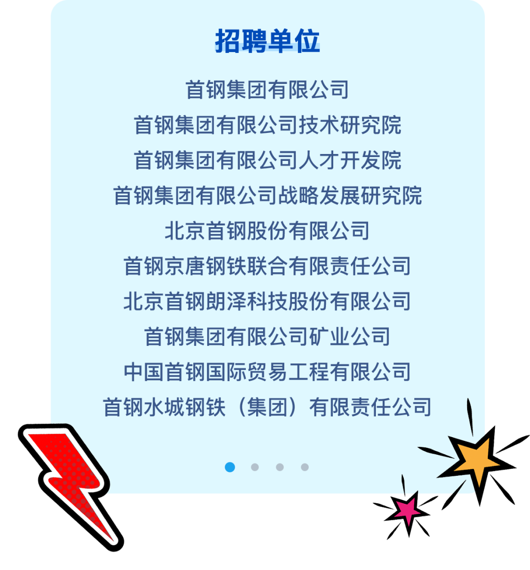 <p>招聘单位</p>
<p>首钢集团有限公司</p>
<p>首钢集团有限公司技术研究院</p>
<p>首钢集团有限公司人才开发院</p>
<p>首钢集团有限公司战略发展研究院</p>
<p>北京首钢股份有限公司</p>
<p>首钢京唐钢铁联合有限责任公司</p>
<p>北京首钢朗泽科技股份有限公司</p>
<p>首钢集团有限公司矿业公司</p>
<p>中国首钢国际贸易工程有限公司</p>
<p>首钢水城钢铁(集团)有限责任公司</p>
<p>    </p>
<p>头\'</p>
