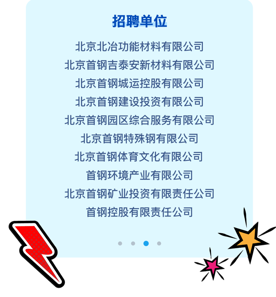 <p>招聘单位</p>
<p>北京北冶功能材料有限公司</p>
<p>北京首钢吉泰安新材料有限公司</p>
<p>北京首钢城运控股有限公司</p>
<p>北京首钢建设投资有限公司</p>
<p>北京首钢园区综合服务有限公司</p>
<p>北京首钢特殊钢有限公司</p>
<p>北京首钢体育文化有限公司</p>
<p>首钢环境产业有限公司</p>
<p>北京首钢矿业投资有限责任公司</p>
<p>首钢控股有限责任公司</p>
<p>  (  </p>
<p>米\'</p>
