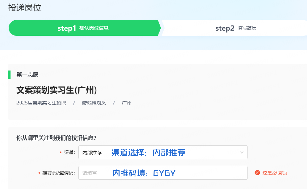 <p>投递岗位</p>
<p>step1确认岗位信息</p>
<p>step2填写简历</p>
<p>第一志愿</p>
<p>文案策划实习生(广州)</p>
<p>/</p>
<p>2025届暑期实习生招聘/游戏策划类/广州</p>
<p>你从哪里关注到我们的校招信息?</p>
<p>渠道:</p>
<p>内部推荐</p>
<p>渠道选择:内部推荐</p>
<p>推荐码/邀请码:</p>
<p>请填写</p>
<p>内推码填:GYGY</p>
<p>这是必填项</p>
