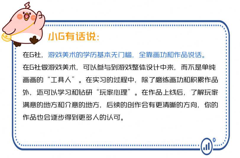 <p>小G有话说:</p>
<p>在G社,游戏美术的学历基本无门槛,全靠画功和作品说话。<br/>在G社做游戏美术,可以参与到游戏整体设计中来,而不是单纯<br/>画画的“工具人”。在实习的过程中,除了磨练画功和积累作品<br/>外,还可以学习和钻研“玩家心理”。在作品上线后,了解玩家<br/>满意的地方和介意的地方,后续的创作会有更清晰的方向,你的<br/>作品也会逐步得到更多人的认可。</p>
