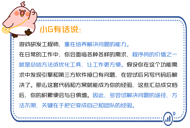 <p>小G有话说:</p>
<p>游戏研发工程师，重在培养解决问题的能力。</p>
<p>在日常的工作中，你会面临各种各样的需求，程序员的价值之一<br/>就是总结方法或优化工具，让工作更方便。假设你在这个功能需<br/>求中发现引擎和第三方软件接口有问题，在尝试后另写代码后解<br/>决了。那么这套代码和方案就能成为你的经验，这些汇总成文档<br/>后，你的积累便会与日俱增。因此，多尝试解决问题的途径，方<br/>法不限，关键在于把它变成自己和团队的经验。</p>
