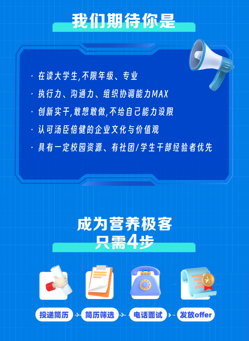 <p>我们期待你是</p>
<p>在读大学生,不限年级、专业</p>
<p>执行力、沟通力、组织协调能力MAX</p>
<p>创新实干，敢想敢做,不给自己能力设限</p>
<p>认可汤臣倍健的企业文化与价值观</p>
<p>具有一定校园资源、有社团/学生干部经验者优先</p>
<p>成为营养极客</p>
<p>只需4步</p>
<p>一</p>
<p>投递简历</p>
<p>简历筛选</p>
<p>电话面试</p>
<p>发放offer</p>
