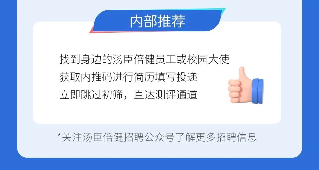 <p>内部推荐</p>
<p>找到身边的汤臣倍健员工或校园大使<br/>获取内推码进行简历填写投递</p>
<p>立即跳过初筛，直达测评通道</p>
<p>*关注汤臣倍健招聘公众号了解更多招聘信息</p>
