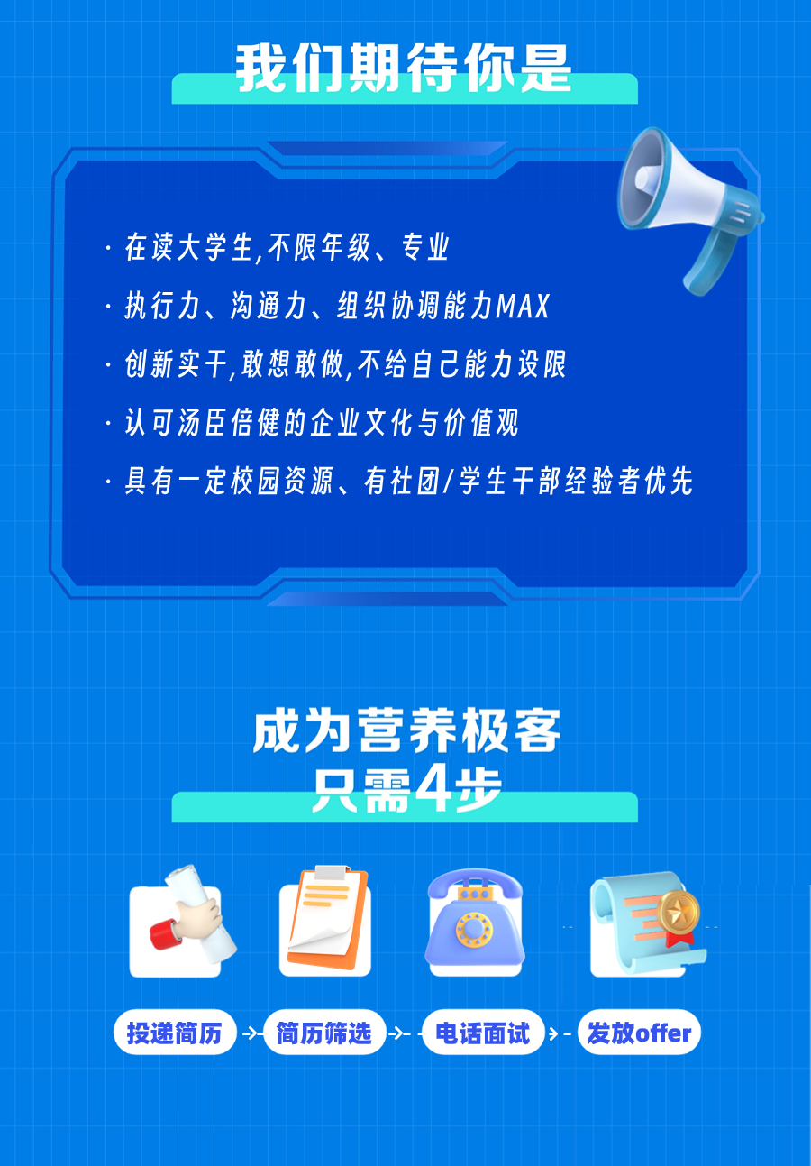 <p>我们期待你是</p>
<p>在读大学生,不限年级、专业</p>
<p>执行力、沟通力、组织协调能力MAX</p>
<p>创新实干，敢想敢做，不给自己能力设限</p>
<p>认可汤臣倍健的企业文化与价值观</p>
<p>具有一定校园资源、有社团/学生干部经验者优先</p>
<p>成为营养极客</p>
<p>只需4步</p>
<p>6o6</p>
<p>投递简历<br/>简历筛选<br/>-→-<br/>电话面试<br/>>-<br/>发放offer</p>
