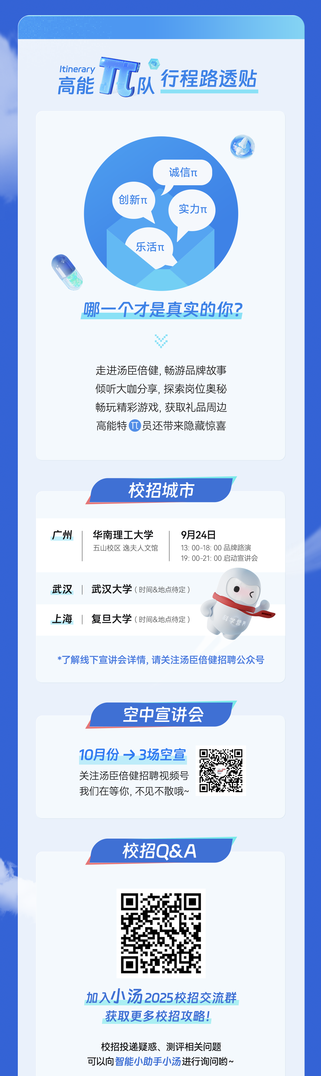 <p>Itinerary</p>
<p>/1队行程路透贴<br/>高能</p>
<p>创新T&pi;</p>
<p>诚信&pi;</p>
<p>实力&pi;</p>
<p>乐活&pi;</p>
<p>哪一个才是真实的你?</p>
<p>走进汤臣倍健,畅游品牌故事<br/>倾听大咖分享，探索岗位奥秘<br/>畅玩精彩游戏,获取礼品周边<br/>高能特员还带来隐藏惊喜</p>
<p>校招城市</p>
<p>广州</p>
<p>华南理工大学<br/>五山校区逸夫人文馆</p>
<p>9月24日</p>
<p>13:00-18:00品牌路演<br/>19:00-21:00启动宣讲会</p>
<p>武汉武汉大学(时间&地点待定)<br/>上海|复旦大学(时间&地点待定)</p>
<p>科学营养</p>
<p>*了解线下宣讲会详情,请关注汤臣倍健招聘公众号</p>
<p>空中宣讲会</p>
<p>10月份&rarr;3场空宣<br/>关注汤臣倍健招聘视频号<br/>我们在等你,不见不散哦~</p>
<p>校招Q&A</p>
<p>加入小汤2025校招交流群<br/>获取更多校招攻略!</p>
<p>校招投递疑惑、测评相关问题<br/>可以向智能小助手小汤进行询问哟~</p>
