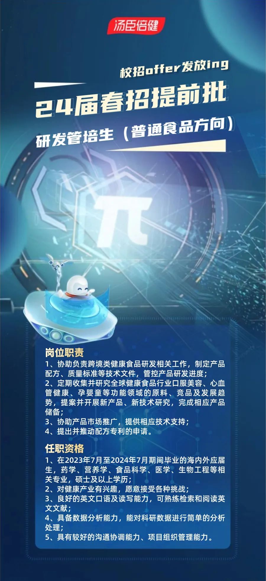 <p>汤臣倍健</p>
<p>校招offer发放ing<br/>24届春招提前批<br/>研发管培生(普通食品方向)</p>
<p>岗位职责</p>
<p>1、协助负责跨境类健康食品研发相关工作，制定产品<br/>配方、质量标准等技术文件，管控产品研发进度;</p>
<p>2、定期收集并研究全球健康食品行业口服美容、心血<br/>管健康、孕婴童等功能领域的原料、竞品及发展趋<br/>势，提案并开展新产品、新技术研究，完成相应产品<br/>储备;</p>
<p>3、协助产品市场推广，提供相应技术支持;</p>
<p>4、提出并推动配方专利的申请。</p>
<p>任职资格</p>
<p>1、在2023年7月至2024年7月期间毕业的海内外应届<br/>生，药学、营养学、食品科学、医学、生物工程等相<br/>关专业，硕士及以上学历;</p>
<p>2、对健康产业有兴趣，愿意接受各种挑战;</p>
<p>3、良好的英文口语及读写能力，可熟练检索和阅读英<br/>文文献;</p>
<p>4、具备数据分析能力，能对科研数据进行简单的分析<br/>处理;</p>
<p>5、具有较好的沟通协调能力、项目组织管理能力。</p>
