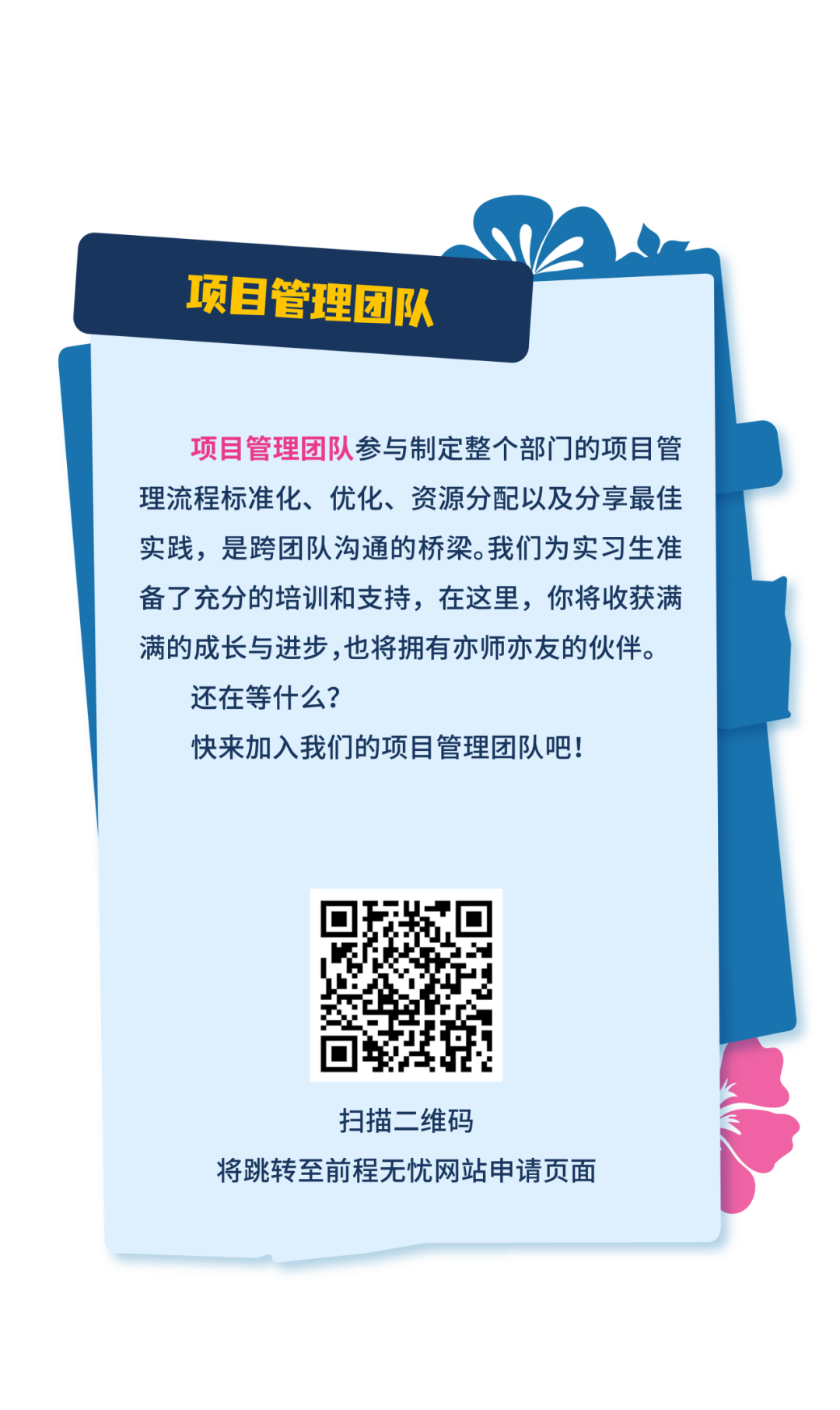 <p>项目管理团队</p>
<p>项目管理团队参与制定整个部门的项目管<br/>理流程标准化、优化、资源分配以及分享最佳<br/>实践，是跨团队沟通的桥梁。我们为实习生准<br/>备了充分的培训和支持，在这里，你将收获满<br/>满的成长与进步,也将拥有亦师亦友的伙伴。<br/>还在等什么?</p>
<p>快来加入我们的项目管理团队吧!</p>
<p>扫描二维码</p>
<p>将跳转至前程无忧网站申请页面</p>
