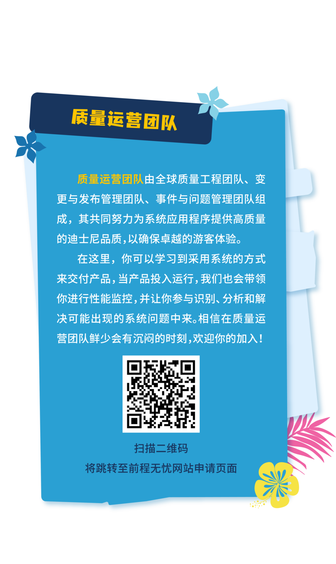 <p>质量运营团队</p>
<p>质量运营团队由全球质量工程团队、变<br/>更与发布管理团队、事件与问题管理团队组<br/>成，其共同努力为系统应用程序提供高质量<br/>的迪士尼品质,以确保卓越的游客体验。</p>
<p>在这里，你可以学习到采用系统的方式<br/>来交付产品,当产品投入运行,我们也会带领<br/>你进行性能监控，并让你参与识别、分析和解<br/>决可能出现的系统问题中来。相信在质量运<br/>营团队鲜少会有沉闷的时刻,欢迎你的加入!</p>
<p>扫描二维码</p>
<p>将跳转至前程无忧网站申请页面</p>
