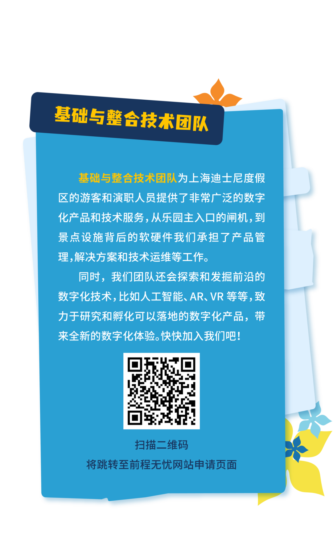 <p>基础与整合技术团队</p>
<p>基础与整合技术团队为上海迪士尼度假<br/>区的游客和演职人员提供了非常广泛的数字<br/>化产品和技术服务,从乐园主入口的闸机,到<br/>景点设施背后的软硬件我们承担了产品管<br/>理，解决方案和技术运维等工作。</p>
<p>同时，我们团队还会探索和发掘前沿的<br/>数字化技术,比如人工智能、AR、VR等等,致<br/>力于研究和孵化可以落地的数字化产品，带<br/>来全新的数字化体验。快快加入我们吧!</p>
<p>扫描二维码</p>
<p>将跳转至前程无忧网站申请页面</p>
