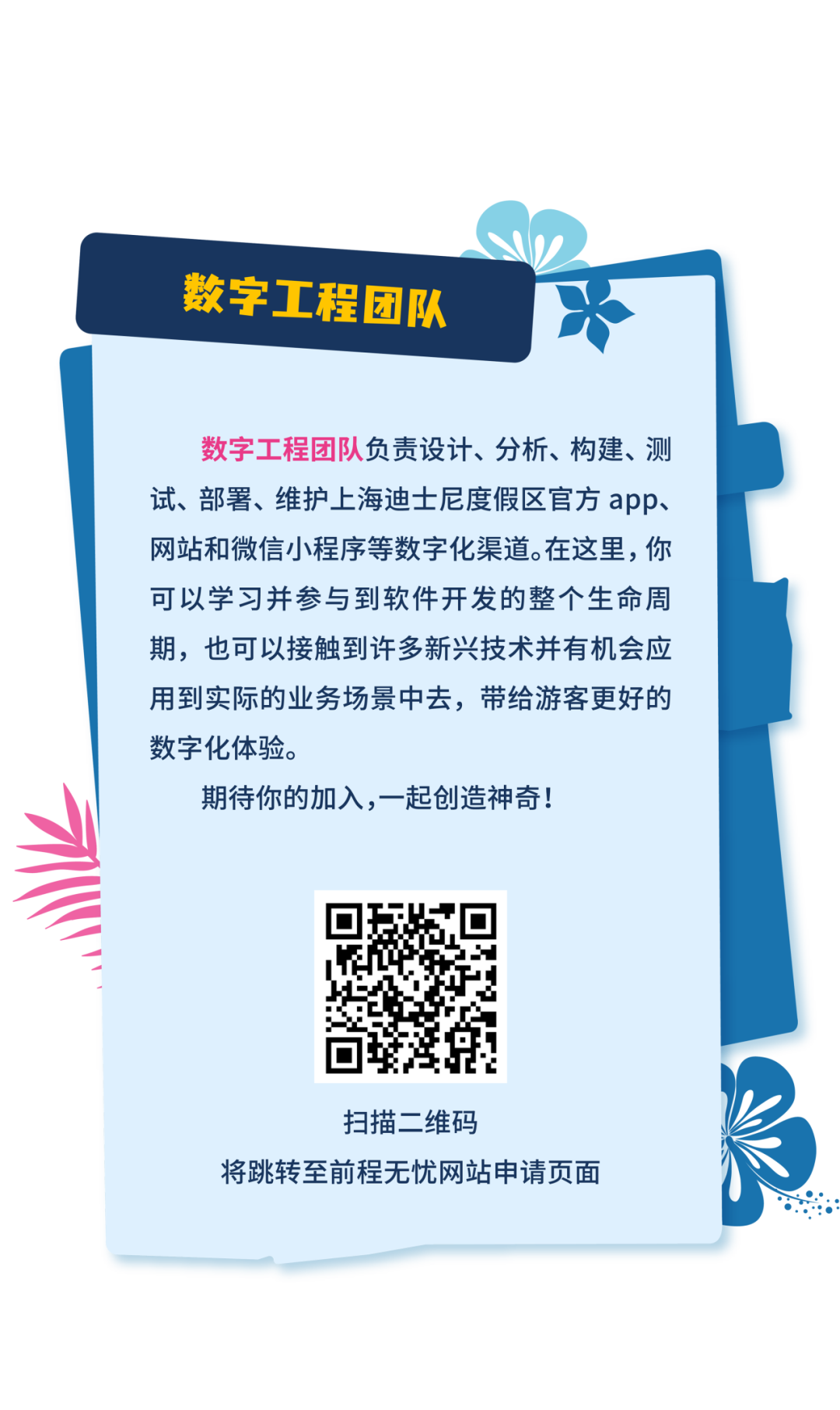 <p>数字工程团队</p>
<p>数字工程团队负责设计、分析、构建、测<br/>试、部署、维护上海迪士尼度假区官方app、<br/>网站和微信小程序等数字化渠道。在这里，你<br/>可以学习并参与到软件开发的整个生命周<br/>期，也可以接触到许多新兴技术并有机会应<br/>用到实际的业务场景中去，带给游客更好的<br/>数字化体验。</p>
<p>期待你的加入,一起创造神奇!</p>
<p>扫描二维码</p>
<p>将跳转至前程无忧网站申请页面</p>
