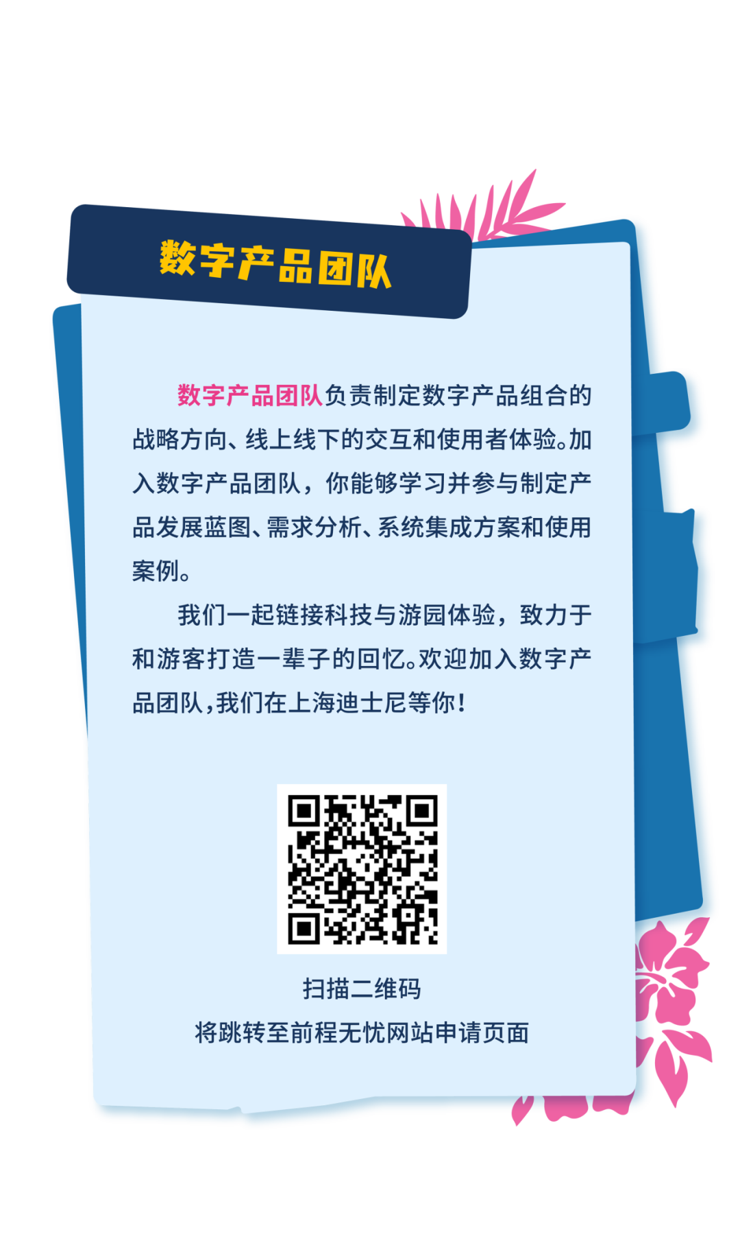 <p>数字产品团队</p>
<p>数字产品团队负责制定数字产品组合的<br/>战略方向、线上线下的交互和使用者体验。加<br/>入数字产品团队，你能够学习并参与制定产<br/>品发展蓝图、需求分析、系统集成方案和使用<br/>案例。</p>
<p>我们一起链接科技与游园体验，致力于<br/>和游客打造一辈子的回忆。欢迎加入数字产<br/>品团队,我们在上海迪士尼等你!</p>
<p>扫描二维码</p>
<p>将跳转至前程无忧网站申请页面</p>
