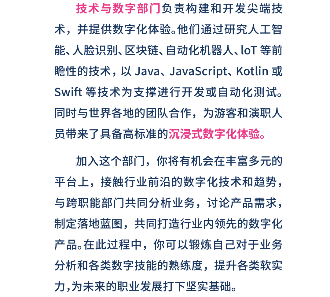 <p>技术与数字部门负责构建和开发尖端技</p>
<p>术,并提供数字化体验。他们通过研究人工智</p>
<p>能、人脸识别、区块链、自动化机器人、loT等前</p>
<p>瞻性的技术,以Java、JavaScript、Kotlin或</p>
<p>Swift等技术为支撑进行开发或自动化测试。</p>
<p>同时与世界各地的团队合作,为游客和演职人</p>
<p>员带来了具备高标准的沉浸式数字化体验。</p>
<p>加入这个部门,你将有机会在丰富多元的</p>
<p>平台上,接触行业前沿的数字化技术和趋势,</p>
<p>与跨职能部门共同分析业务,讨论产品需求,</p>
<p>制定落地蓝图,共同打造行业内领先的数字化</p>
<p>产品。在此过程中,你可以锻炼自己对于业务</p>
<p>分析和各类数字技能的熟练度,提升各类软实</p>
<p>力,为未来的职业发展打下坚实基础。</p>
