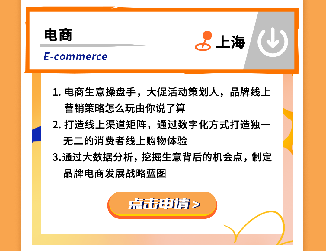 <p>电商</p>
<p>E-commerce</p>
<p>上海</p>
<p>1.电商生意操盘手，大促活动策划人，品牌线上<br/>营销策略怎么玩由你说了算</p>
<p>2.打造线上渠道矩阵，通过数字化方式打造独一<br/>无二的消费者线上购物体验</p>
<p>3.通过大数据分析，挖掘生意背后的机会点，制定<br/>品牌电商发展战略蓝图</p>
<p>点击申情></p>
