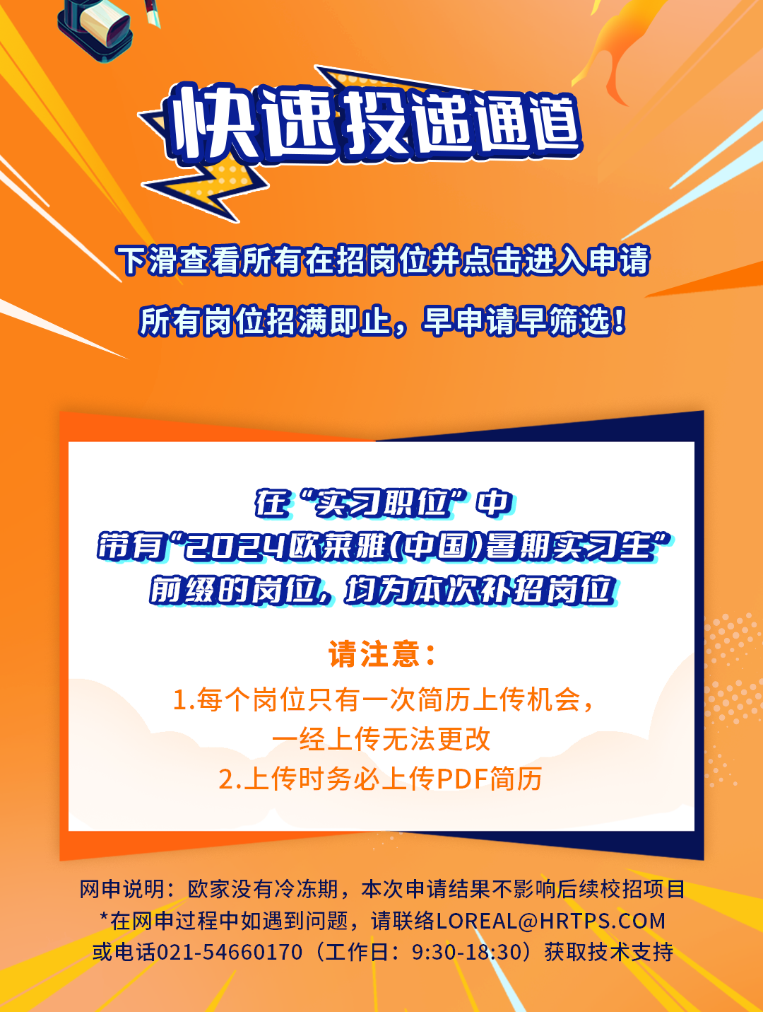 <p>快速投递通首</p>
<p>下滑查看所有在招岗位并点击进入申请</p>
<p>所有岗位招满即止,早申请早筛选</p>
<p>在实习职位&rdquo;中</p>
<p>带有&rdquo;2024欧菜雅(中国)暑期实习生&rdquo;</p>
<p>前缀的岗位。均为本次补绍岗位</p>
<p>请注意:</p>
<p>1.每个岗位只有一次简历,上传机会,</p>
<p>一经上传无法更改</p>
<p>2..上传时务必上传PDF简历</p>
<p>网申说明:欧家没有冷冻期,本次申请结果不影响后续校招项目</p>
<p>*在网申过程中如遇到问题,请联络LOREAL@HRTPS. COM</p>
<p>或电话021-54660170 (工作日: 9:30-18:30) 获取技术支持</p>
