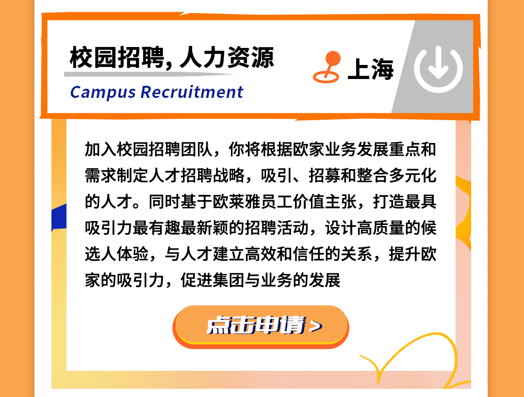 <p>校园招聘,人力资源<br/>Campus Recruitment</p>
<p>上海</p>
<p>加入校园招聘团队，你将根据欧家业务发展重点和<br/>需求制定人才招聘战略，吸引、招募和整合多元化<br/>的人才。同时基于欧莱雅员工价值主张，打造最具<br/>吸引力最有趣最新颖的招聘活动，设计高质量的候<br/>选人体验，与人才建立高效和信任的关系，提升欧<br/>家的吸引力，促进集团与业务的发展</p>
<p>点击申请></p>
