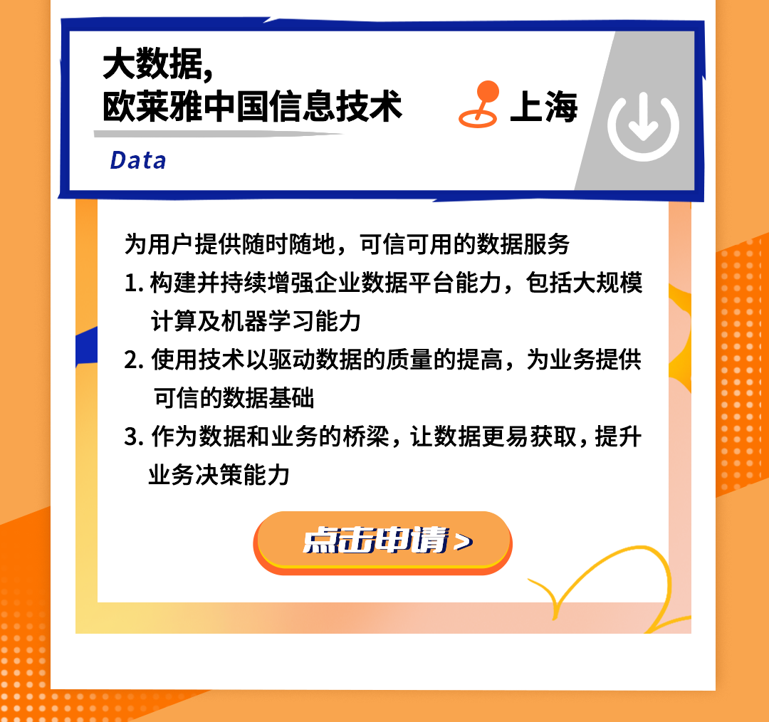 <p>大数据，</p>
<p>欧莱雅中国信息技术<br/>Data</p>
<p>上海</p>
<p>为用户提供随时随地，可信可用的数据服务</p>
<p>1.构建并持续增强企业数据平台能力，包括大规模<br/>计算及机器学习能力</p>
<p>2.使用技术以驱动数据的质量的提高，为业务提供<br/>可信的数据基础</p>
<p>3.作为数据和业务的桥梁，让数据更易获取，提升<br/>业务决策能力</p>
<p>点击申请></p>
