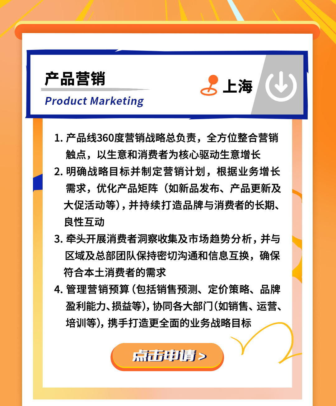 <p>产品营销</p>
<p>Product Marketing</p>
<p>上海</p>
<p>1.产品线360度营销战略总负责，全方位整合营销<br/>触点，以生意和消费者为核心驱动生意增长<br/>2.明确战略目标并制定营销计划，根据业务增长</p>
<p>需求，优化产品矩阵(如新品发布、产品更新及<br/>大促活动等)，并持续打造品牌与消费者的长期、<br/>良性互动</p>
<p>3.牵头开展消费者洞察收集及市场趋势分析，并与<br/>区域及总部团队保持密切沟通和信息互换，确保<br/>符合本土消费者的需求</p>
<p>4.管理营销预算(包括销售预测、定价策略、品牌<br/>盈利能力、损益等),协同各大部门(如销售、运营、<br/>培训等)，携手打造更全面的业务战略目标</p>
<p>点击申请</p>
