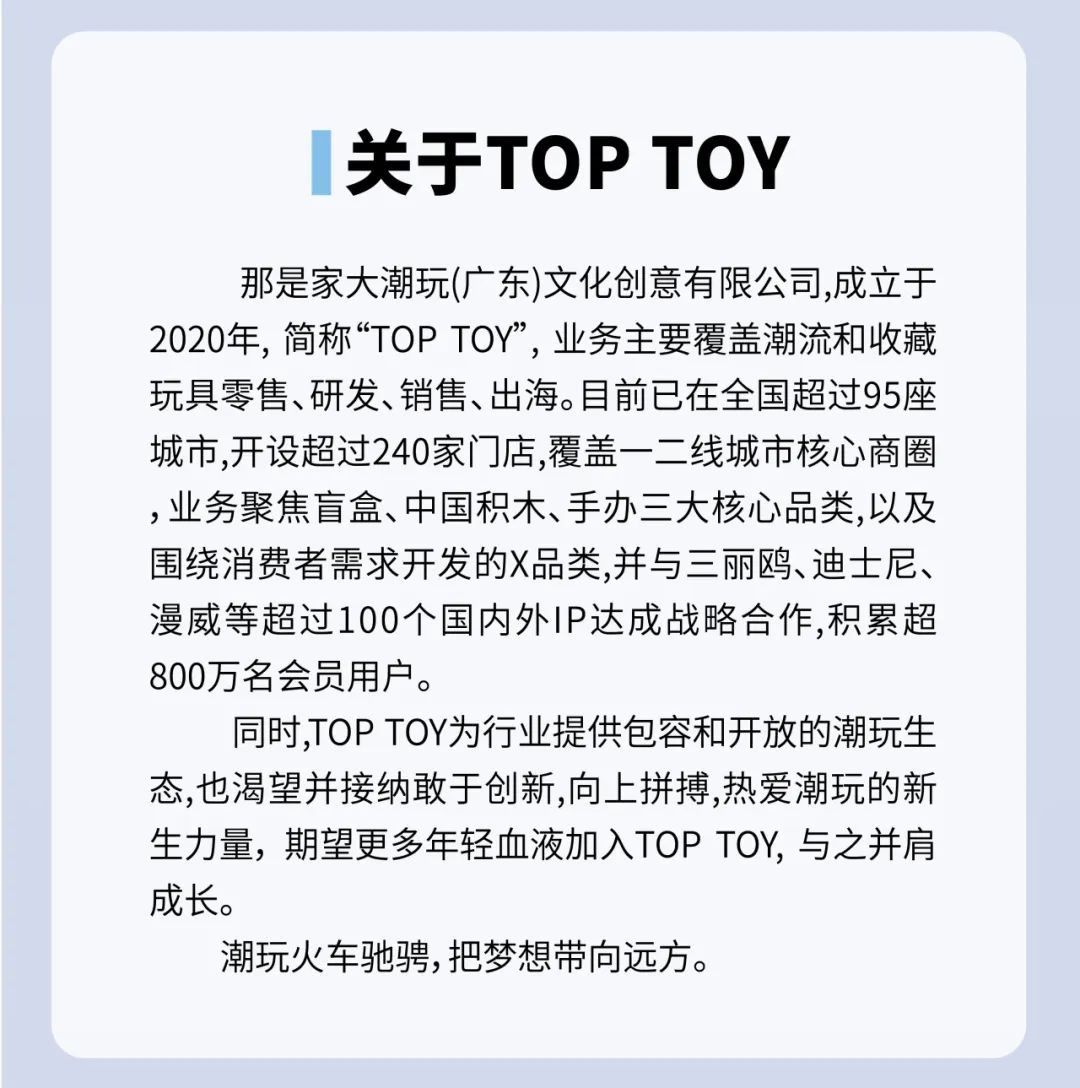 <p>关于TOPTOY</p>
<p>那是家大潮玩(广东)文化创意有限公司,成立于<br/>2020年，简称“TOPTOY”，业务主要覆盖潮流和收藏<br/>玩具零售、研发、销售、出海。目前已在全国超过95座<br/>城市,开设超过240家门店,覆盖一二线城市核心商圈<br/>,业务聚焦盲盒、中国积木、手办三大核心品类,以及<br/>围绕消费者需求开发的X品类,并与三丽鸥、迪士尼、<br/>漫威等超过100个国内外IP达成战略合作,积累超<br/>800万名会员用户。</p>
<p>同时,TOPTOY为行业提供包容和开放的潮玩生<br/>态,也渴望并接纳敢于创新,向上拼搏,热爱潮玩的新<br/>生力量，期望更多年轻血液加入TOPTOY,与之并肩<br/>成长。</p>
<p>潮玩火车驰骋,把梦想带向远方。</p>
