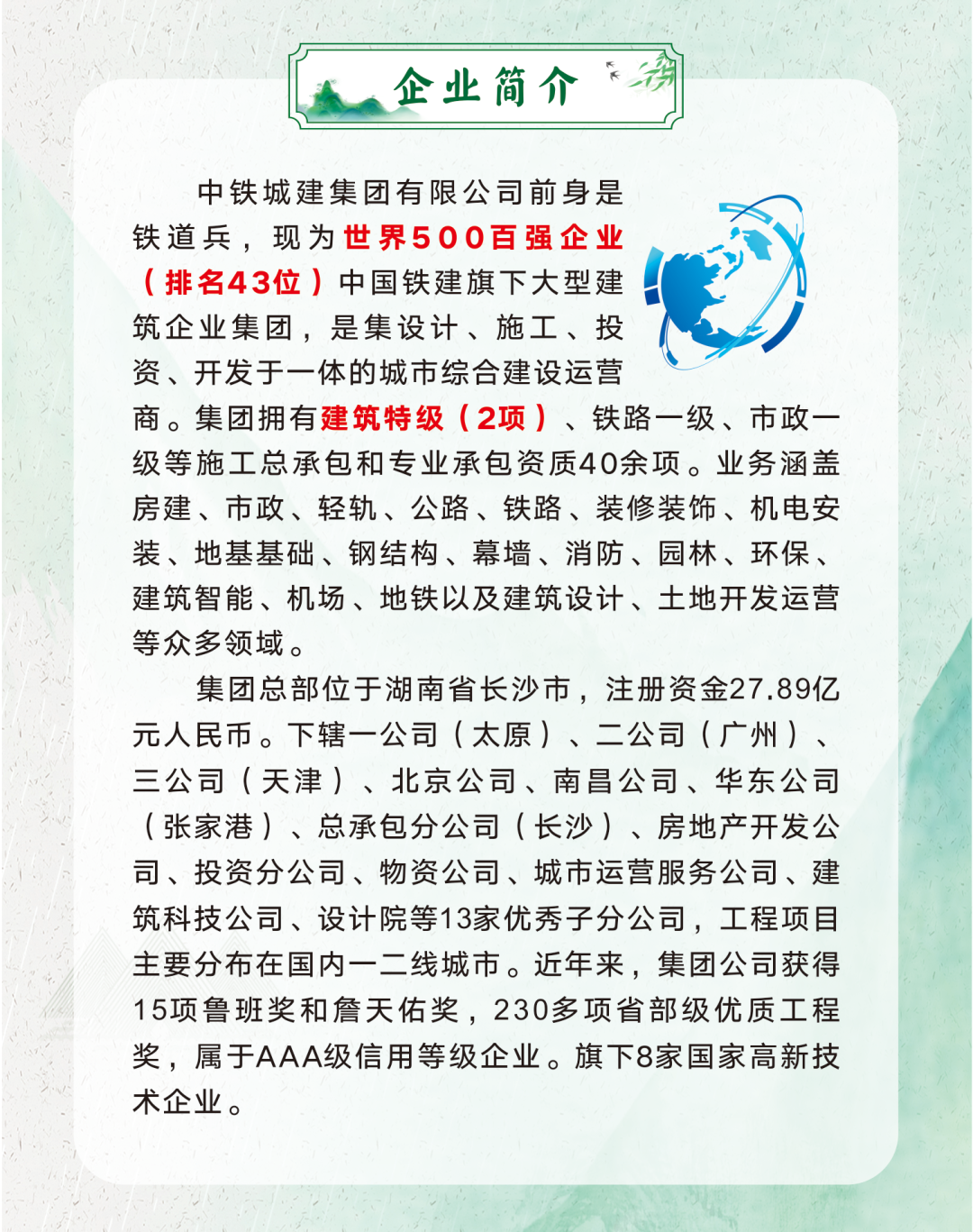 <p>中铁城建集团有限公司前身是</p>
<p>铁道兵,现为世界500百强企业</p>
<p>(排名43位)中国铁建旗下大型建</p>
<p>筑企业集团,是集设计、施工、投</p>
<p>资、开发于一体的城市综合建设运营</p>
<p>商。集团拥有建筑特级(2项)、铁路一级、市政一</p>
<p>级等施工总承包和专业承包资质40余项。业务涵盖</p>
<p>房建、市政、轻轨、公路、铁路、装修装饰、机电安</p>
<p>装、地基基础、钢结构、幕墙、消防、园林、环保、</p>
<p>建筑智能、机场、地铁以及建筑设计、土地开发运营</p>
<p>等众多领域。</p>
<p>集团总部位于湖南省长沙市,注册资金27.89亿</p>
<p>元人民币。下辖一公司(太原)、二公司(广州)、</p>
<p>三公司(天津)、北京公司、南昌公司、华东公司</p>
<p>(张家港)、总承包分公司(长沙)、房地产开发公</p>
<p>司、投资分公司、物资公司、城市运营服务公司、建</p>
<p>筑科技公司、设计院等13家优秀子分公司,工程项目</p>
<p>主要分布在国内一二线城市。近年来,集团公司获得</p>
<p>15项鲁班奖和詹天佑奖,230多项省部级优质工程</p>
<p>奖,属于AAA级信用等级企业。旗下8家国家高新技</p>
<p>术企业。</p>

<table>
<tr><td></td>
<td>企业简介“海</td>
<td></td>
</tr>
</table>

