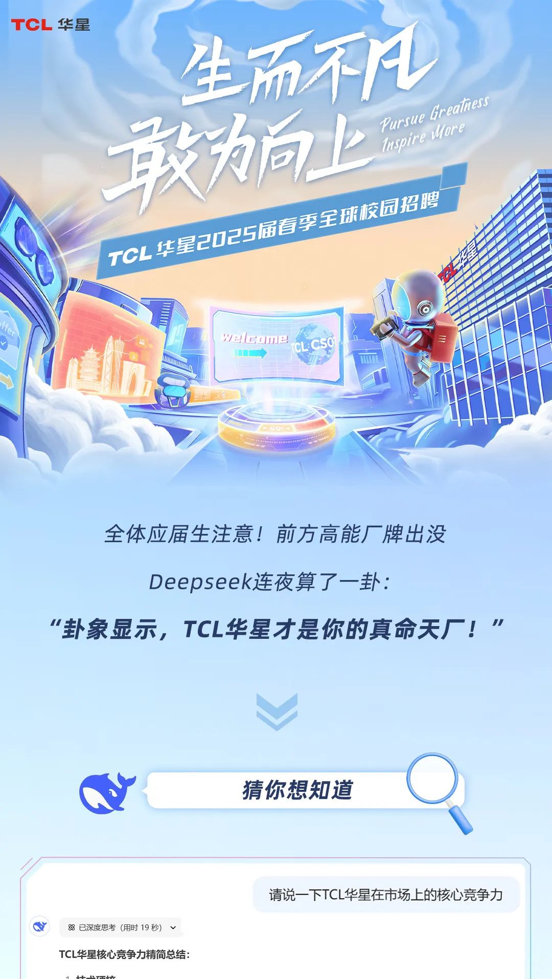 <p>TCL华星</p>
<p>生而不凡</p>
<p>敢向上PursueIspirtGrealuoremess</p>
<p>园招聘</p>
<p>COE</p>
<p>alcomeCLCSO </p>
<p>COOORA</p>
<p>全体应届生注意!前方高能厂牌出没</p>
<p>Deepseek连夜算了一卦:</p>
<p>“卦象显示,TCL华星才是你的真命天厂!"</p>
<p>猜你想知道</p>
<p>请说一下TCL华星在市场上的核心竞争力</p>
<p>Q8已深度思考(用时19秒) v</p>
<p>TCL华星核心竞争力精简总结:</p>
