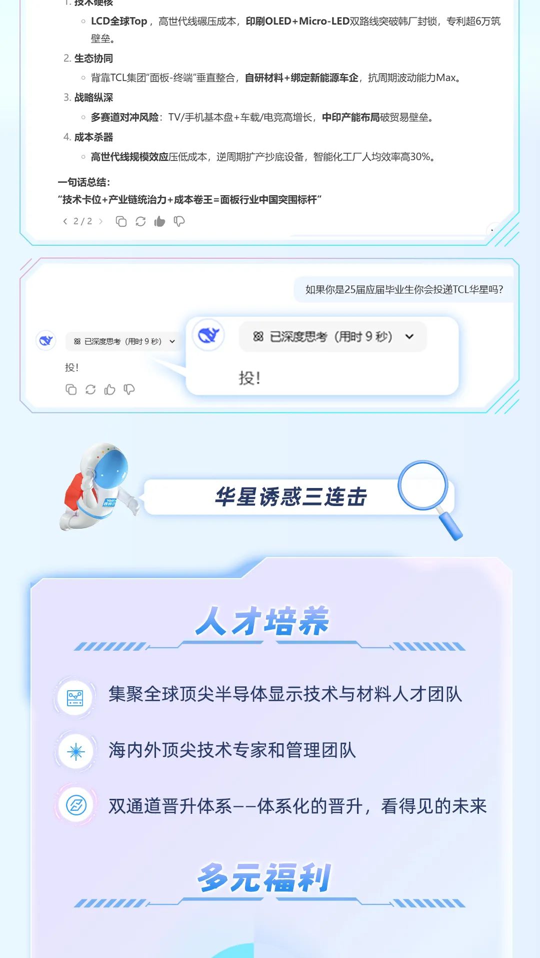 <p>1.仅不哽久</p>
<p>。LCD全球Top，高世代线碾压成本，印刷OLED+Micro-LED双路线突破韩厂封锁，专利超6万筑<br/>壁垒。</p>
<p>2.生态协同</p>
<p>。背靠TCL集团"面板-终端"垂直整合，自研材料+绑定新能源车企，抗周期波动能力Max。</p>
<p>3.战略纵深</p>
<p>。多赛道对冲风险:TV/手机基本盘+车载/电竞高增长，中印产能布局破贸易壁垒。</p>
<p>4.成本杀器</p>
<p>。高世代线规模效应压低成本，逆周期扩产抄底设备，智能化工厂人均效率高30%。</p>
<p>一句话总结:</p>
<p>“技术卡位+产业链统治力+成本卷王=面板行业中国突围标杆’</p>
<p><2/2></p>
<p>如果你是25届应届毕业生你会投递TCL华星吗?</p>
<p>已深度思考(用时9秒)<br/>投!</p>
<p> </p>
<p>8已深度思考(用时9秒)<br/>投!</p>
<p>华星诱惑三连击</p>
<p>人才培养</p>
<p>集聚全球顶尖半导体显示技术与材料人才团队<br/>海内外顶尖技术专家和管理团队</p>
<p>双通道晋升体系--体系化的晋升，看得见的未来</p>
<p>多元福利</p>
