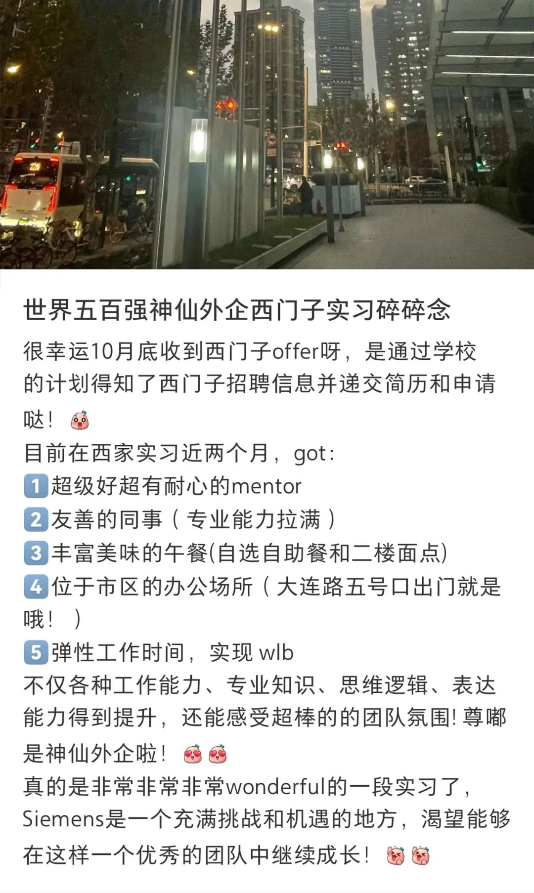 <p>世界五百强神仙外企西门子实习碎碎念</p>
<p>很幸运10月底收到西门子offer呀,是通过学校</p>
<p>的计划得知了西门子招聘信息并递交简历和申请</p>
<p>哒!画</p>
<p>目前在西家实习近两个月,got:</p>
<p> 超级好超有耐心的mentor</p>
<p>2友善的同事(专业能力拉满)</p>
<p> 丰富美味的午餐(自选自助餐和二楼面点)</p>
<p>(位于市区的办公场所(大连路五号☐出门就是</p>
<p>哦! )</p>
<p> 弹性工作时间,实现wlb</p>
<p>不仅各种工作能力、专业知识、思维逻辑、表达</p>
<p>能力得到提升,还能感受超棒的的团队氛围!尊嘟</p>
<p>是神仙外企啦!画</p>
<p>真的是非常非常非常wonderful的一段实习了,</p>
<p>Siemens是一个充满挑战和机遇的地方,渴望能够</p>
<p>在这样一个优秀的团队中继续成长!图因</p>
