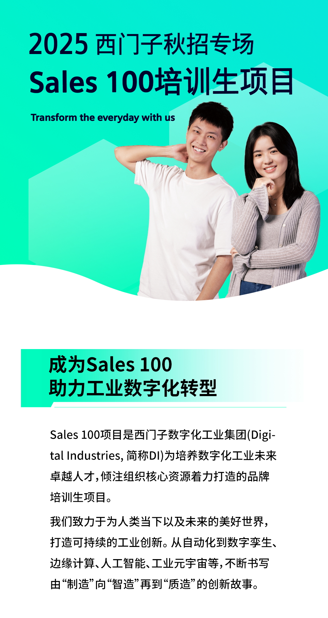 <p>2025西门子秋招专场</p>
<p>Sales 100培训生项目</p>
<p>Transform the everyday with us</p>
<p>成为Sales 100</p>
<p>助力工业数字化转型</p>
<p>Sales 100项目是西门子数字化工业集团(Digi-</p>
<p>tal Industries,简称DI)为培养数字化工业未来</p>
<p>卓越人才,倾注组织核心资源着力打造的品牌</p>
<p>培训生项目。</p>
<p>我们致力于为人类当下以及未来的美好世界,</p>
<p>打造可持续的工业创新。从自动化到数字孪生、</p>
<p>边缘计算、人工智能、工业元宇宙等,不断书写</p>
<p>由“制造”向“智造”再到“质造”的创新故事。</p>
