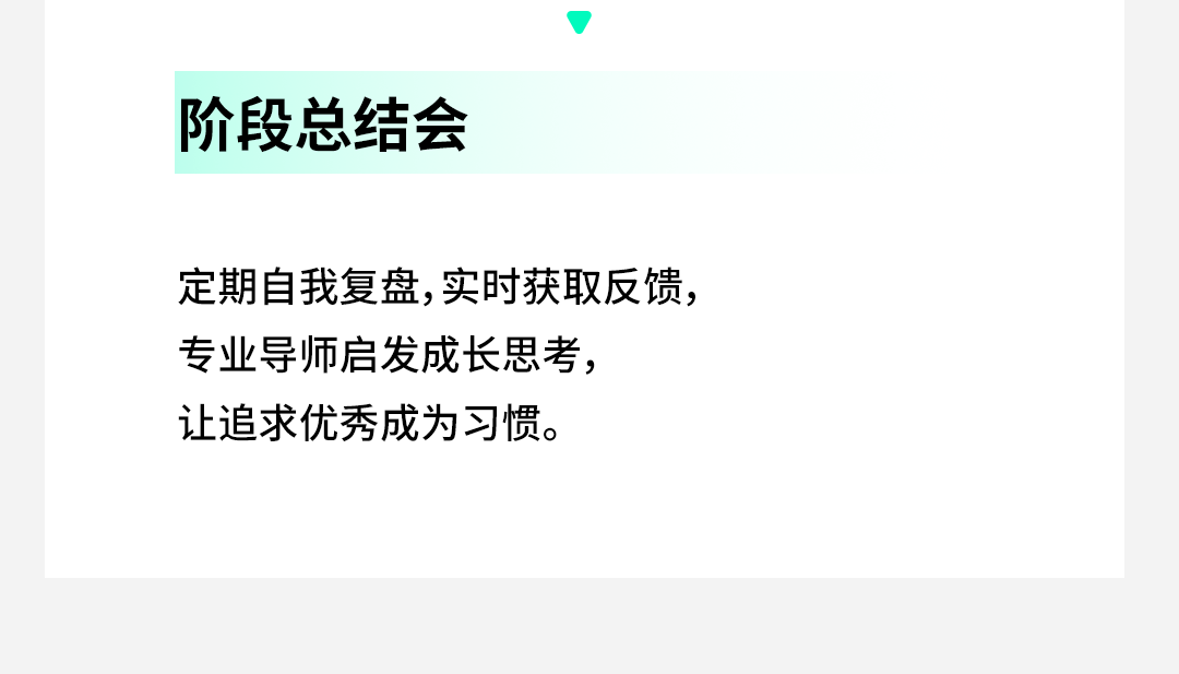 <p>阶段总结会</p>
<p>定期自我复盘,实时获取反馈，<br/>专业导师启发成长思考，</p>
<p>让追求优秀成为习惯。</p>
