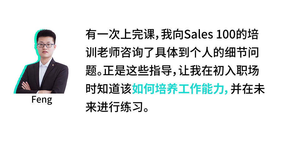 <p>Feng</p>
<p>有一次上完课,我向Sales100的培<br/>训老师咨询了具体到个人的细节问<br/>题。正是这些指导,让我在初入职场<br/>时知道该如何培养工作能力,并在未<br/>来进行练习。</p>

