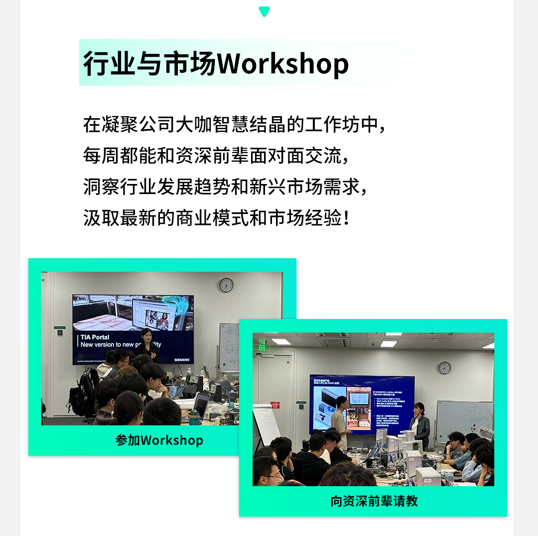 <p>行业与市场Workshop</p>
<p>在凝聚公司大咖智慧结晶的工作坊中,</p>
<p>每周都能和资深前辈面对面交流,</p>
<p>洞察行业发展趋势和新兴市场需求,</p>
<p>汲取最新的商业模式和市场经验!</p>
<p> TIA Portal New versionto newpr</p>
<p>SICMDNS</p>
<p>云</p>
<p>参加Workshop</p>
<p>向资深前辈请教</p>
