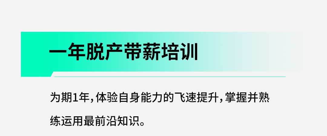 <p>一<br/>年脱产带薪培训</p>
<p>为期1年,体验自身能力的飞速提升,掌握并熟<br/>练运用最前沿知识。</p>
