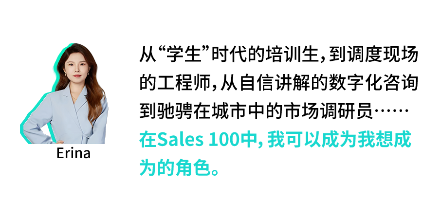 <p>Erina</p>
<p>从“学生”时代的培训生,到调度现场<br/>的工程师,从自信讲解的数字化咨询<br/>到驰骋在城市中的市场调研员.</p>
<p>在Sales100中，我可以成为我想成<br/>为的角色。</p>
