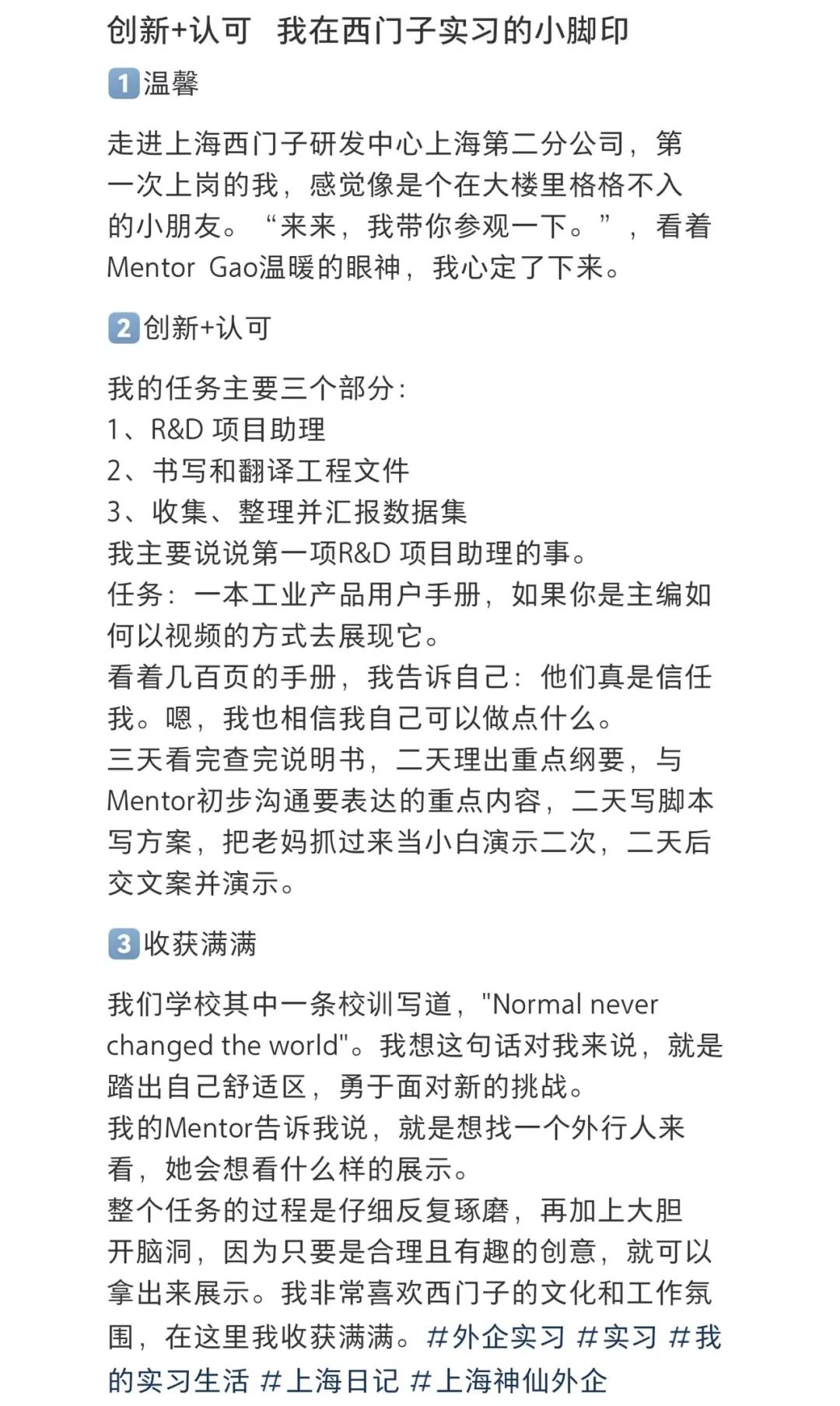 <p>创新+认可我在西门子实习的小脚印<br/>1温馨</p>
<p>走进上海西门子研发中心上海第二分公司，第<br/>一次上岗的我，感觉像是个在大楼里格格不入<br/>的小朋友。“来来，我带你参观一下。”，看着<br/>MentorGao温暖的眼神，我心定了下来。</p>
<p>2创新+认可</p>
<p>我的任务主要三个部分:</p>
<p>1、R&D项目助理</p>
<p>2、书写和翻译工程文件</p>
<p>3、收集、整理并汇报数据集</p>
<p>我主要说说第一项R&D项目助理的事。</p>
<p>任务:一本工业产品用户手册，如果你是主编如<br/>何以视频的方式去展现它。</p>
<p>看着几百页的手册，我告诉自己:他们真是信任<br/>我。嗯，我也相信我自己可以做点什么。</p>
<p>三天看完查完说明书，二天理出重点纲要，与<br/>Mentor初步沟通要表达的重点内容，二天写脚本<br/>写方案，把老妈抓过来当小白演示二次，二天后<br/>交文案并演示。</p>
<p>3收获满满</p>
<p>我们学校其中一条校训写道，"Normal never</p>
<p>changed the world"。我想这句话对我来说，就是<br/>踏出自己舒适区，勇于面对新的挑战。</p>
<p>我的Mentor告诉我说，就是想找一个外行人来<br/>看，她会想看什么样的展示。</p>
<p>整个任务的过程是仔细反复琢磨，再加上大胆<br/>开脑洞，因为只要是合理且有趣的创意，就可以<br/>拿出来展示。我非常喜欢西门子的文化和工作氛<br/>围，在这里我收获满满。#外企实习#实习#我<br/>的实习生活#上海日记#上海神仙外企</p>
