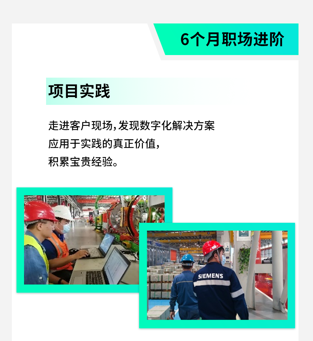 <p>6个月职场进阶</p>
<p>项目实践</p>
<p>走进客户现场,发现数字化解决方案</p>
<p>应用于实践的真正价值,</p>
<p>积累宝贵经验。</p>
<p>S/EMENS</p>

