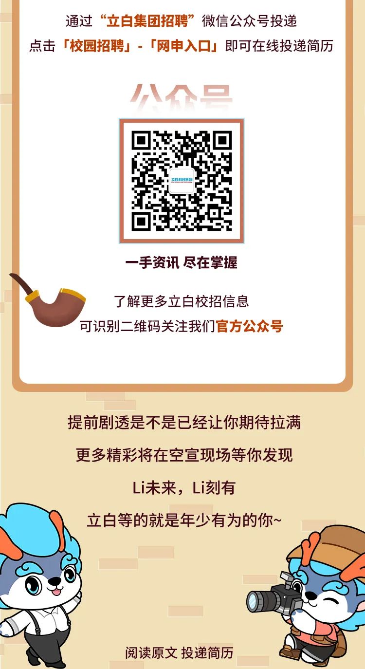 <p>通过&ldquo;立白集团招聘&rdquo;微信公众号投递</p>
<p>点击「校园招聘」.「网申入☐」即可在线投递简历</p>
<p>小们只</p>
<p>立自印特集理</p>
<p>- -手资讯尽在掌握</p>
<p>了解更多立白校招信息</p>
<p>可识别二维码关注我们官方公众号</p>
<p>提前剧透是不是已经让你期待拉满</p>
<p>更多精彩将在空宣现场等你发现</p>
<p>Li未来,Li刻有</p>
<p>立白等的就是年少有为的你~</p>
<p>阅读原文投递简历</p>
