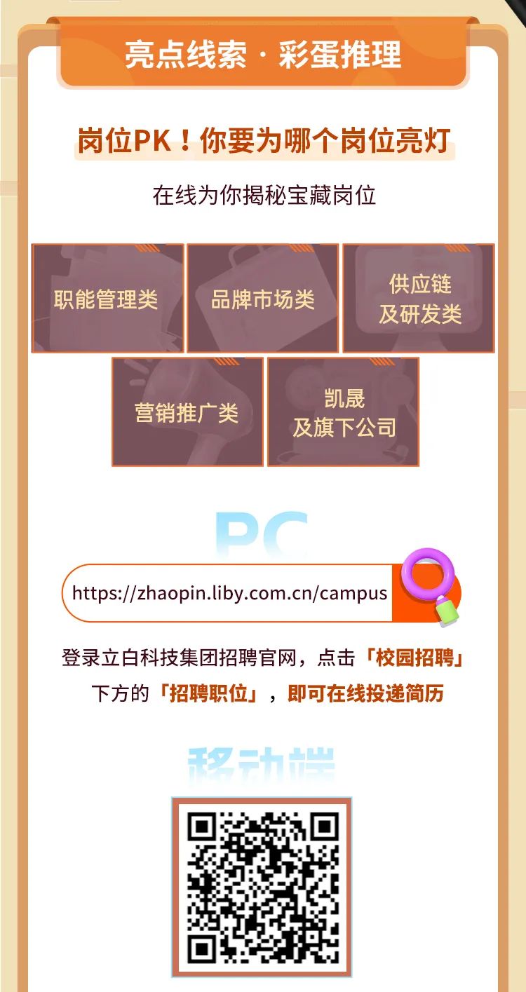<p>亮点线索&middot;彩蛋推理</p>
<p>岗位PK!你要为哪个岗位亮灯</p>
<p>在线为你揭秘宝藏岗位</p>
<p>供应链</p>
<p>职能管理类</p>
<p>品牌市场类</p>
<p>及研发类</p>
<p>凯晟</p>
<p>营销推广类</p>
<p>及旗下公司</p>
<p>PC</p>
<p>https://zhaopin.liby.com.cn/campus</p>
<p>登录立白科技集团招聘官网，点击「校园招聘」</p>
<p>下方的「招聘职位」，即可在线投递简历</p>
