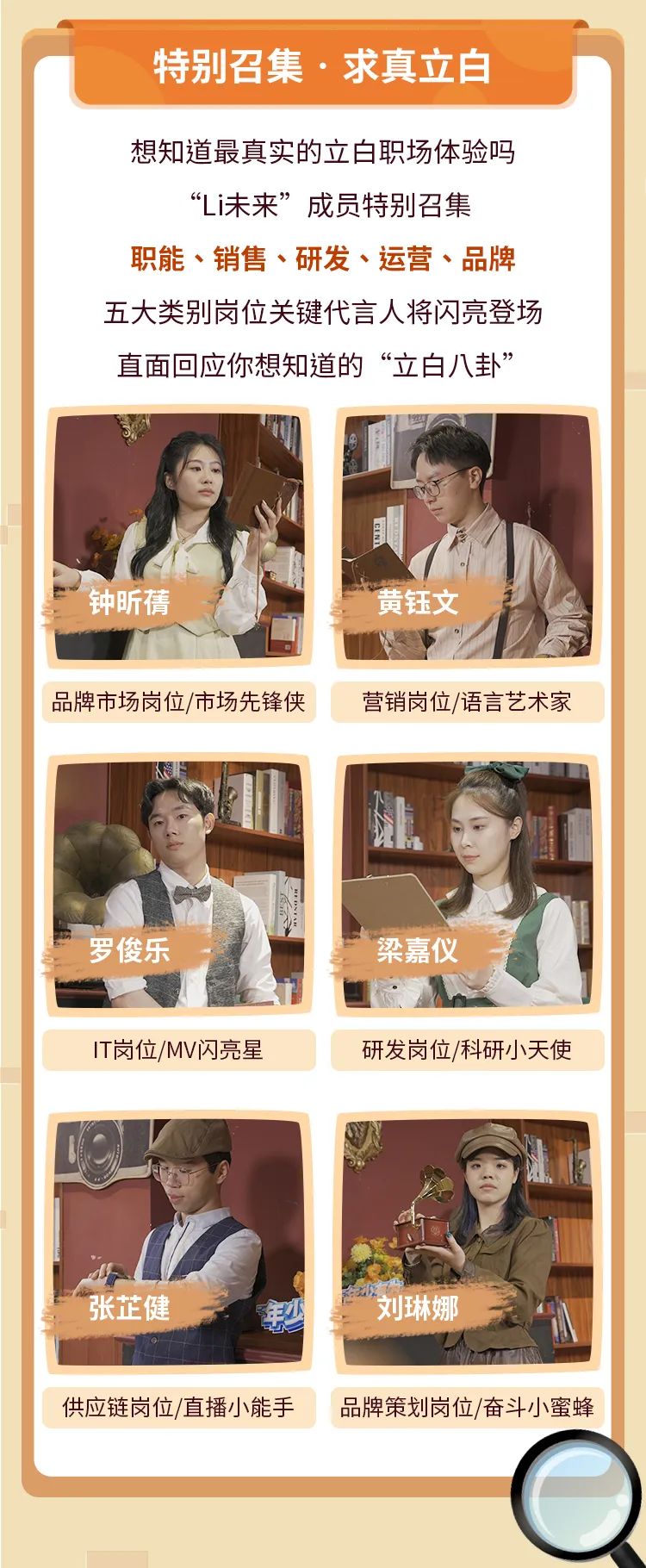 <p>特别召集.求真立白</p>
<p>想知道最真实的立白职场体验吗</p>
<p>&ldquo;Li未来&rdquo;成员特别召集</p>
<p>职能、销售、研发、运营、品牌</p>
<p>五大类别岗位关键代言人将闪亮登场</p>
<p>直面回应你想知道的&ldquo;立白八卦&rdquo;</p>
<p>钟昕情黄钰文</p>
<p>品牌市场岗位/市场先锋侠营销岗位/语言艺术家</p>
<p>罗俊乐梁嘉仪</p>
<p>IT岗位/MV闪亮星研发岗位/科研小天使</p>
<p>张芷健刘琳娜</p>
<p>供应链岗位/直播小能手品牌策划岗位/奋斗小蜜蜂</p>
