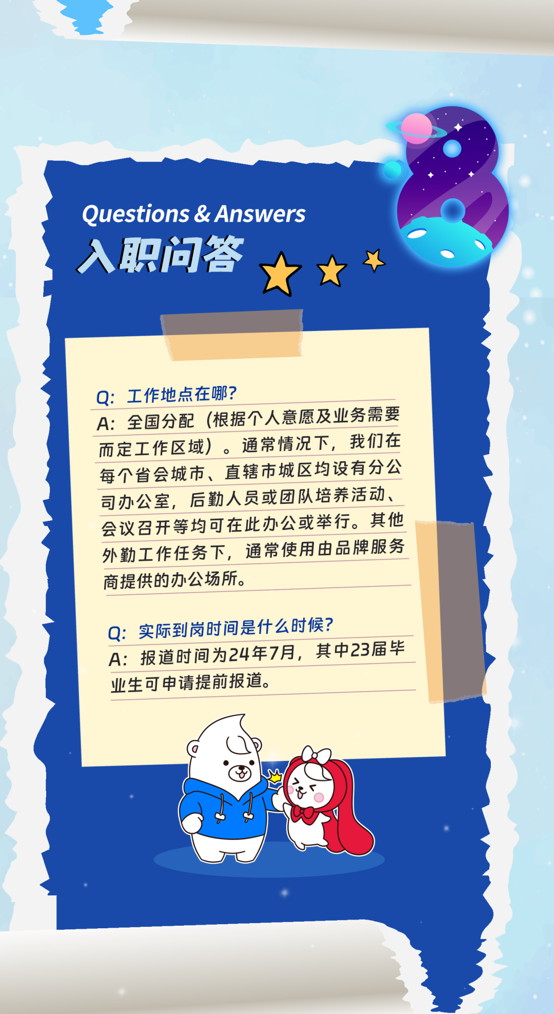 <p>Questions &Answers<br/>入职问答</p>
<p>Q:工作地点在哪?</p>
<p>A:全国分配(根据个人意愿及业务需要<br/>而定工作区域)。通常情况下,我们在<br/>每个省会城市、直辖市城区均设有分公<br/>司办公室,后勤人员或团队培养活动、<br/>会议召开等均可在此办公或举行。其他<br/>外勤工作任务下,通常使用由品牌服务<br/>商提供的办公场所。</p>
<p>Q:实际到岗时间是什么时候?</p>
<p>A:报道时间为24年7月,其中23届毕<br/>业生可申请提前报道。</p>