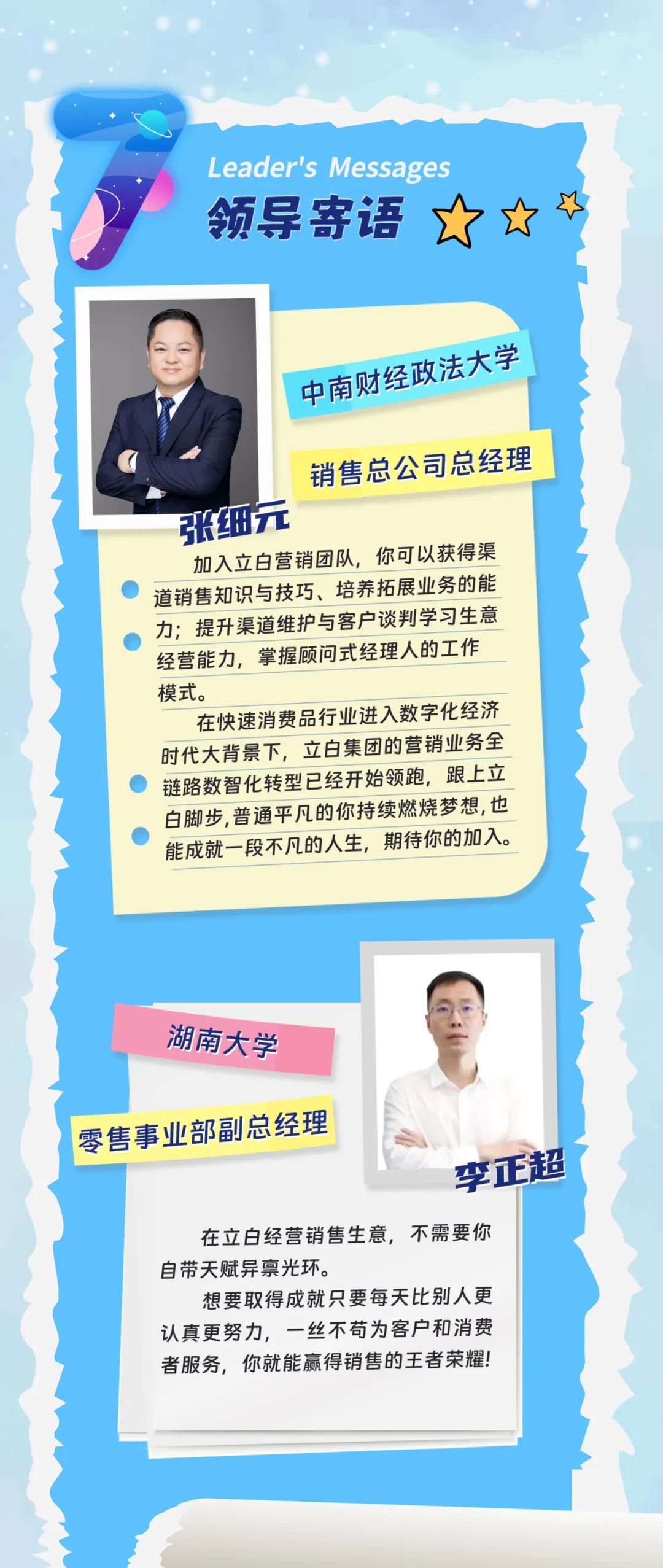 <p>Leader\'s Messages<br/>领导寄语</p>
<p>中南财经政法大学<br/>销售总公司总经理<br/>张细元</p>
<p>加入立白营销团队,你可以获得渠<br/>道销售知识与技巧、培养拓展业务的能<br/>力;提升渠道维护与客户谈判学习生意<br/>经营能力,掌握顾问式经理人的工作<br/>模式。</p>
<p>在快速消费品行业进入数字化经济<br/>时代大背景下,立白集团的营销业务全<br/>链路数智化转型已经开始领跑,跟上立<br/>白脚步,普通平凡的你持续燃烧梦想,也<br/>能成就一段不凡的人生,期待你的加入。</p>
<p>湖南大学</p>
<p>零售事业部副总经理</p>
<p>李正超</p>
<p>在立白经营销售生意,不需要你<br/>自带天赋异禀光环。</p>
<p>想要取得成就只要每天比别人更<br/>认真更努力,一丝不苟为客户和消费<br/>者服务,你就能赢得销售的王者荣耀!</p>