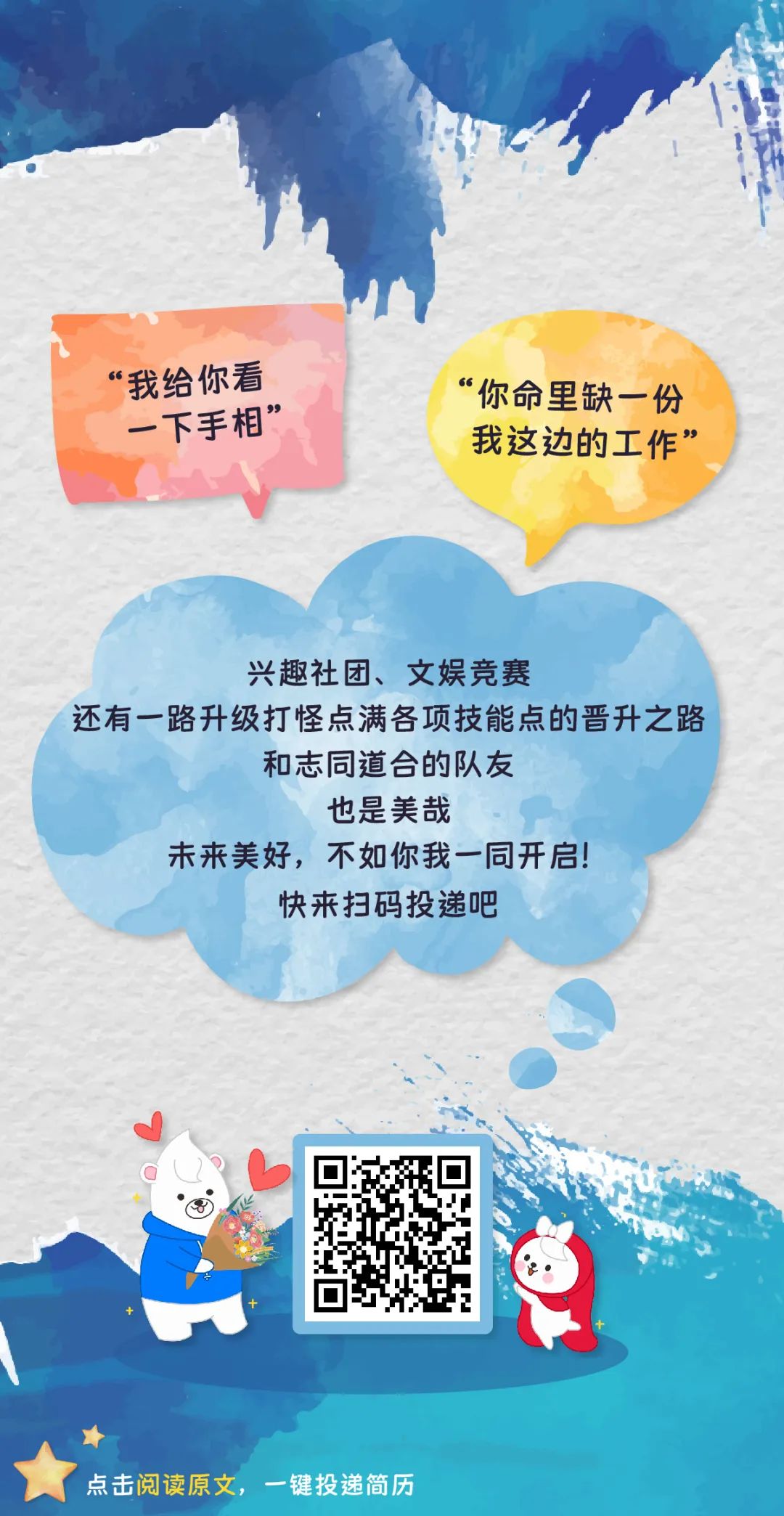 <p>“我给你看“你命里缺一.份</p>
<p>一下手相”</p>
<p>我这边的工作”</p>
<p>兴趣社团、文娱竞赛</p>
<p>还有一路升级打怪点满各项技能点的晋升之路</p>
<p>和志同道合的队友</p>
<p>也是美哉</p>
<p>未来美好,不如你我一同开启!</p>
<p>快来扫码投递吧</p>
<p> </p>
<p>点击阅读原文,一键投递简历</p>
