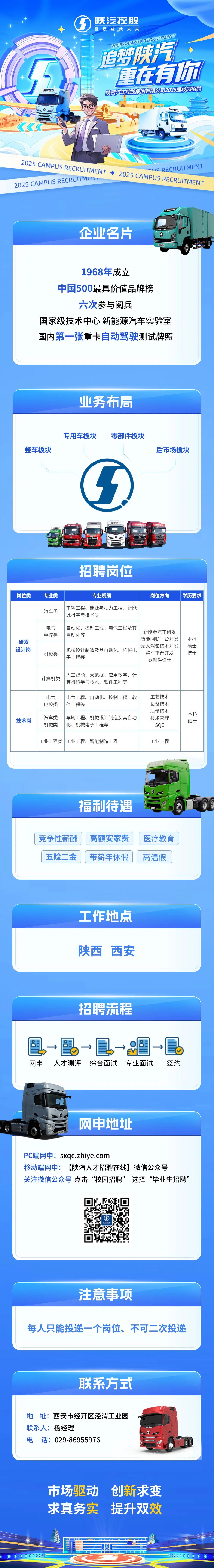 <p>陕汽控股</p>
<p>品质成就未来</p>
<p>2O2S CAMPUS RECRUITMENT<br/>追自梦气<br/>重在有你<br/>陕西汽车控股集团有限公司2025届校园招聘</p>
<p>IS RECRUITMENT</p>
<p>2025CAMPUS RECRUITMENT2025CAMPUS RECRUITMENT<br/>2025 CAMPUS RECRUITMEN</p>
<p>企业名片</p>
<p>1968年成立</p>
<p>中国500最具价值品牌榜<br/>六次参与阅兵</p>
<p>国家级技术中心新能源汽车实验室<br/>国内第一张重卡自动驾驶测试牌照</p>
<p>业务布局</p>
<p>整车板块</p>
<p>专用车板块</p>
<p>零部件板块</p>
<p>后市场板块</p>
<p>陕汽德节</p>
<p>招聘岗位</p>
<p>岗位类</p>
<p>研发</p>
<p>设计岗</p>
<p>专业类</p>
<p>汽车类</p>
<p>电气</p>
<p>电控类</p>
<p>机械类</p>
<p>专业明细</p>
<p>岗位方向</p>
<p>学历要求</p>
<p>车辆工程、能源与动力工程、新能</p>
<p>源科学与技术等</p>
<p>自动化、控制工程、电气工程及其</p>
<p>新能源汽车研发</p>
<p>自动化等</p>
<p>智能网联平台开发</p>
<p>本科</p>
<p>无人驾驶技术开发</p>
<p>硕士</p>
<p>机械设计制造及其自动化、机械电<br/>整车平台开发</p>
<p>博士</p>
<p>子工程等</p>
<p>零部件设计</p>
<p>计算机类</p>
<p>人工智能、大数据、应用数学、计<br/>算机科学与技术、软件工程等</p>
<p>技术岗</p>
<p>电气</p>
<p>电控类</p>
<p>汽车类</p>
<p>机械类</p>
<p>电气工程、自动化、控制工程、软<br/>件工程等</p>
<p>车辆工程、机械设计制造及其自动<br/>化、机械电子工程等</p>
<p>工艺技术<br/>设备技术<br/>质量技术<br/>技术管理</p>
<p>SQE</p>
<p>本科</p>
<p>硕士</p>
<p>工业工程类工业工程、智能制造工程</p>
<p>工业工程</p>
<p>福利待遇</p>
<p>竞争性薪酬<br/>五险二金</p>
<p>高额安家费<br/>带薪年休假</p>
<p>医疗教育<br/>高温假</p>
<p>工作地点</p>
<p>陕西西安</p>
<p>招聘流程</p>
<p>网申</p>
<p>人才测评综合面试<br/>专业面试</p>
<p>签约</p>
<p>网申地址</p>
<p>PC端网申:sxqc.zhiye.com</p>
<p>移动端网申:<br/>[陕汽人才招聘在线]微信公众号</p>
<p>关注微信公众号-点击“校园招聘”-选择“毕业生招聘”</p>
<p>积</p>
<p>注意事项</p>
<p>每人只能投递一个岗位、不可二次投递</p>
<p>联系方式</p>
<p>地址:西安市经开区泾渭工业园<br/>联系人:杨经理</p>
<p>电话:029-86955976</p>
<p>市场驱动<br/>求真务实</p>
<p>创新求变<br/>提升双效</p>
