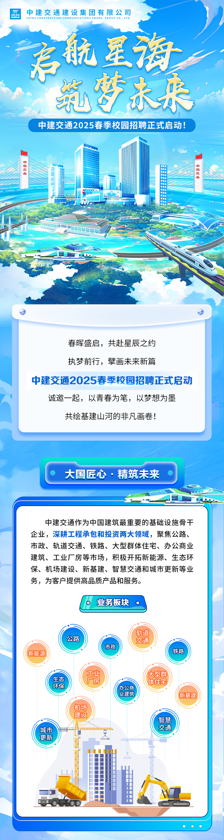 <p>中建交通建设集团有限公司</p>
<p>CHINA CONSTRUCTION COMMUNICATIONS ENGRG. GROUP co.. LTD.</p>
<p>君航星海。</p>
<p>乳梦未来</p>
<p>中建交通2025春季校园招聘正式启动!</p>
<p>中理交通交通.配</p>
<p> </p>
<p>师一</p>
<p>I</p>

<table>
<tr><td>春晖盛启,共赴星辰之约执梦前行,擘画未来新篇中建交通2025春季校园招聘正式启动诚邀一起,以青春为笔,以梦想为墨共绘基建山河的非凡画卷!</td>
</tr>
<tr><td>C 大国匠心.精筑未来 。富</td>
</tr>
<tr><td>中建交通作为中国建筑最重要的基础设施骨干企业,深耕工程承包和投资两大领域,聚焦公路、市政、轨道交通、铁路、大型群体住宅、办公商业建筑、工业厂房等市场,积极开拓新能源、生态环保、机场建设、新基建、智慧交通和城市更新等业务,为客户提供高品质产品和服务。业务板块轨道公路 交通市政新能源 铁路工业 大型群生态 厂房 体住宅环保 办公商"业建筑 新基建机场建设智慧城市 .www. 交通更新 ”了 、司司 工D t</td>
</tr>
<tr><td>OO。</td>
</tr>
</table>
