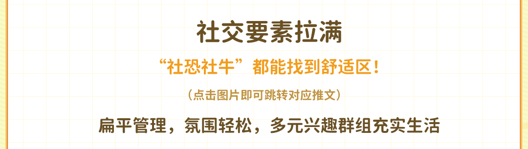 <p>社交要素拉满</p>
<p>“社恐社牛”都能找到舒适区!</p>
<p>(点击图片即可跳转对应推文)</p>
<p>扁平管理，氛围轻松，多元兴趣群组充实生活</p>
