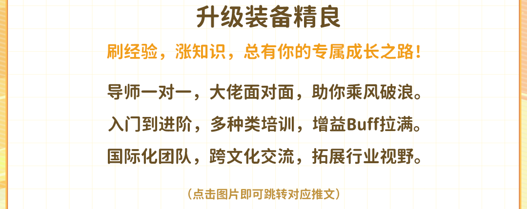 <p>升级装备精良</p>
<p>刷经验，涨知识，总有你的专属成长之路!</p>
<p>导师一对一，大佬面对面，助你乘风破浪。<br/>入门到进阶，多种类培训，增益Buff拉满。<br/>国际化团队，跨文化交流，拓展行业视野。</p>
<p>(点击图片即可跳转对应推文)</p>
