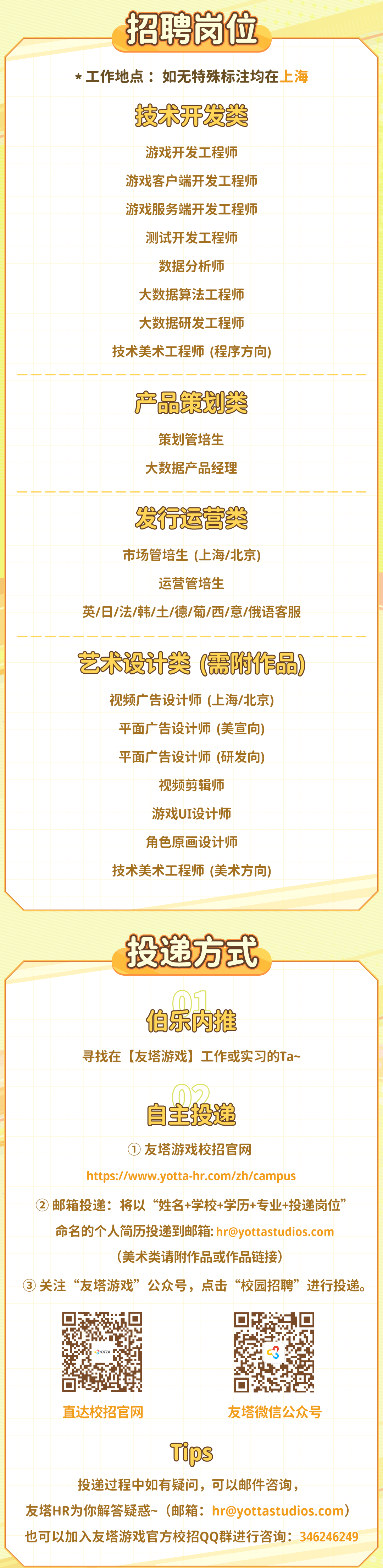 <p>招聘岗位</p>
<p>*工作地点:如无特殊标注均在上海</p>
<p>技术开发类</p>
<p>游戏开发工程师</p>
<p>游戏客户端开发工程师</p>
<p>游戏服务端开发工程师</p>
<p>测试开发工程师</p>
<p>数据分析师</p>
<p>大数据算法工程师</p>
<p>大数据研发工程师</p>
<p>技术美术工程师(程序方向)</p>
<p>------</p>
<p> <br/>----<br/>一-<br/>------<br/>产品策划类</p>
<p>策划管培生<br/>大数据产品经理</p>
<p>发行运营类<br/>市场管培生(上海/北京)<br/>运营管培生</p>
<p>英/日/法/韩/土/德/葡/西/意/俄语客服</p>
<p>艺术设计类(需附作品)</p>
<p>视频广告设计师(上海/北京)<br/>平面广告设计师(美宣向)<br/>平面广告设计师(研发向)<br/>视频剪辑师</p>
<p>游戏UI设计师</p>
<p>角色原画设计师</p>
<p>技术美术工程师(美术方向)</p>
<p>投递方式</p>
<p>伯乐内推</p>
<p>寻找在[友塔游戏]工作或实习的Ta~</p>
<p>自主投递</p>
<p>①友塔游戏校招官网</p>
<p>https://www.yotta-hr.com/zh/campus</p>
<p>②邮箱投递:将以“姓名+学校+学历+专业+投递岗位”</p>
<p>命名的个人简历投递到邮箱:hr@yottastudios.com</p>
<p>(美术类请附作品或作品链接)</p>
<p>③<br/>关注“友塔游戏”公众号，点击“校园招聘”进行投递。</p>
<p>YOTTA</p>
<p>直达校招官网</p>
<p>友塔微信公众号</p>
<p>Tips</p>
<p>投递过程中如有疑问，可以邮件咨询，</p>
<p>友塔HR为你解答疑惑~(邮箱:hr@yottastudios.com)</p>
<p> </p>
<p>也可以加入友塔游戏官方校招QQ群进行咨询:346246249</p>
