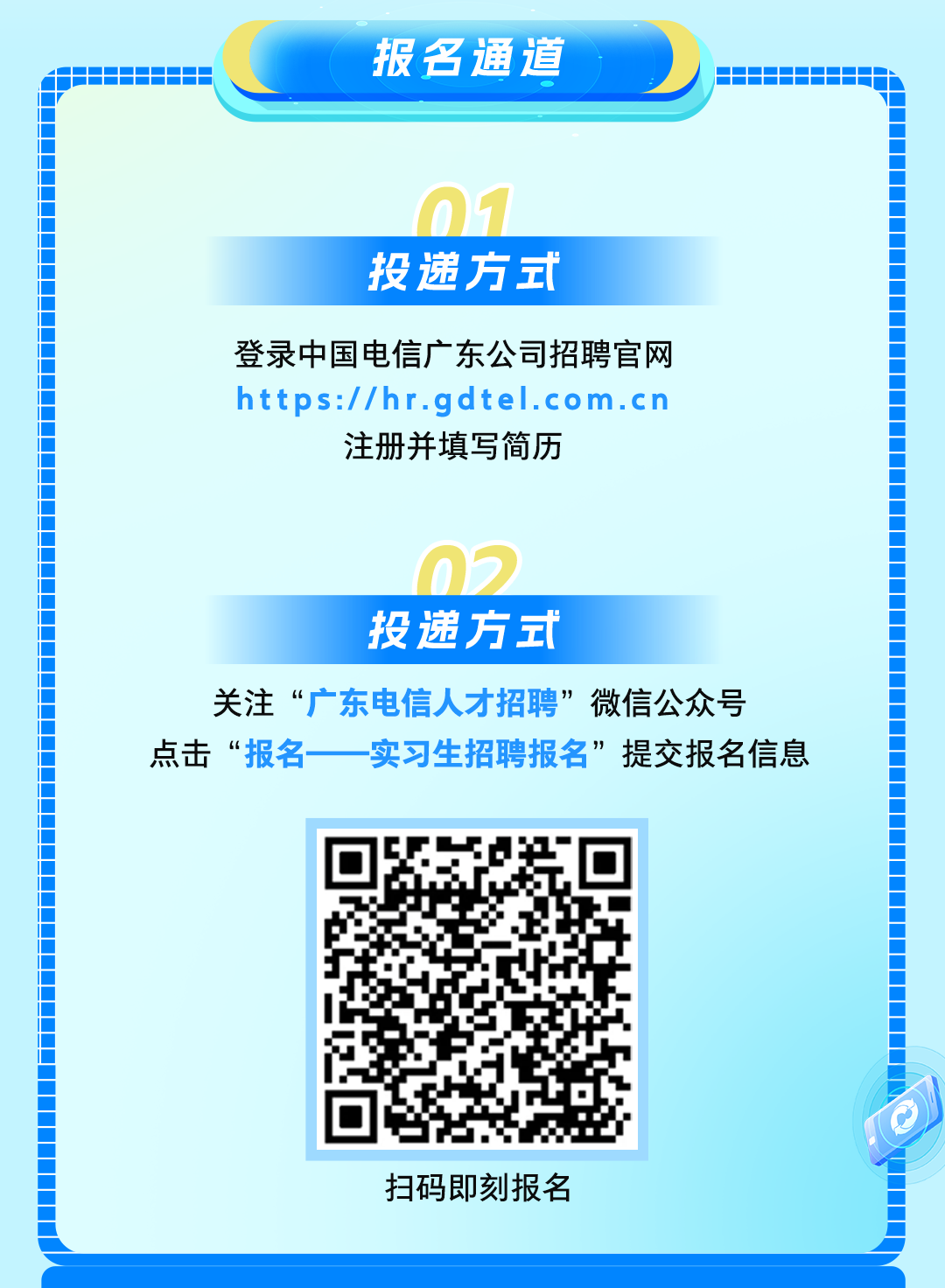 <p>报名通道道</p>
<p>广。门</p>
<p>投递方式</p>
<p>https://hr.gdtel.com.cn注册并填写简历登录中国电信广东公司招聘官网</p>
<p>02</p>
<p>投递方式</p>
<p>点击“报名-关注“广东电信人才招聘”微信公众号一实习生招聘报名”提交报名信息</p>
<p>L配扫码即刻报名</p>
