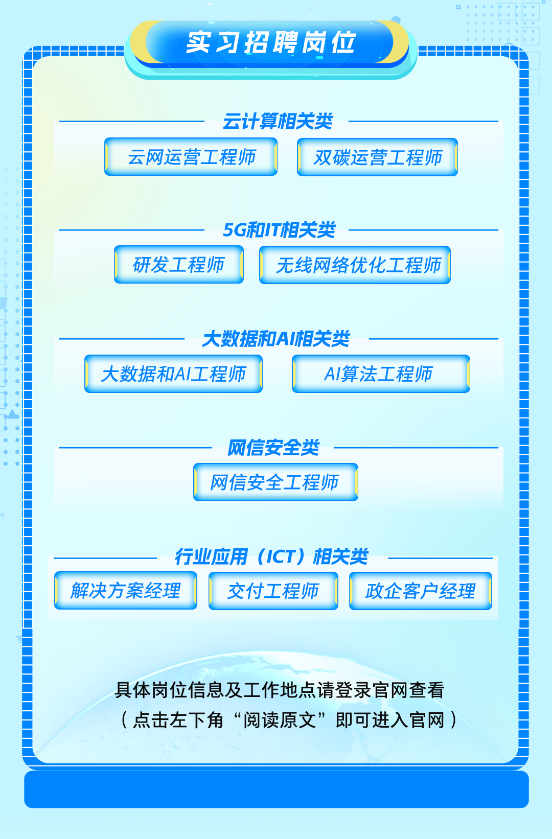 <p>D </p>
<p>实习招聘岗位</p>
<p>HhhhhHi</p>
<p>云计算相关类</p>
<p>云网运营工程师双碳运营工程师</p>
<p>5G和IT相关类</p>
<p>研发工程师无线网络优化工程师</p>
<p>大数据和AI相关类</p>
<p>大数据和AI工程师Al算法工程师</p>
<p>网信安全类</p>
<p>网信安全工程师</p>
<p>-行业应用(ICT)相关类</p>
<p>解决方案经理交付工程师政企客户经理</p>
<p>具体岗位信息及工作地点请登录官网查看</p>
<p>(点击左下角“阅读原文”即可进入官网)</p>
