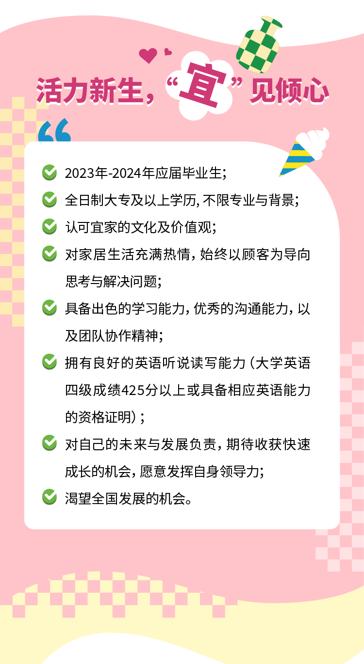 <p>活力新生，&ldquo;宜&rdquo;见倾心</p><p>2023年-2024年应届毕业生;</p><p>全日制大专及以上学历，不限专业与背景;<br/>认可宜家的文化及价值观;</p><p>对家居生活充满热情，始终以顾客为导向<br/>思考与解决问题;</p><p>具备出色的学习能力,优秀的沟通能力,以<br/>及团队协作精神;</p><p>拥有良好的英语听说读写能力(大学英语<br/>四级成绩425分以上或具备相应英语能力<br/>的资格证明);</p><p>对自己的未来与发展负责，期待收获快速<br/>成长的机会，愿意发挥自身领导力;</p><p>渴望全国发展的机会。</p>